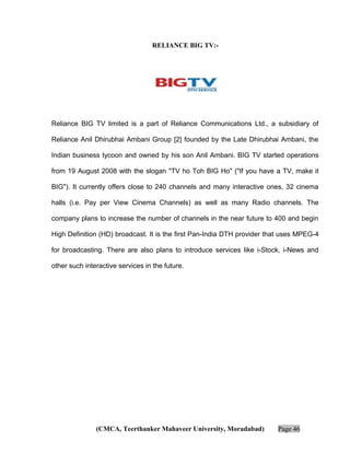 RELIANCE BIG TV:-

Reliance BIG TV limited is a part of Reliance Communications Ltd., a subsidiary of
Reliance Anil Dhirubhai Ambani Group [2] founded by the Late Dhirubhai Ambani, the
Indian business tycoon and owned by his son Anil Ambani. BIG TV started operations
from 19 August 2008 with the slogan "TV ho Toh BIG Ho" ("If you have a TV, make it
BIG"). It currently offers close to 240 channels and many interactive ones, 32 cinema
halls (i.e. Pay per View Cinema Channels) as well as many Radio channels. The
company plans to increase the number of channels in the near future to 400 and begin
High Definition (HD) broadcast. It is the first Pan-India DTH provider that uses MPEG-4
for broadcasting. There are also plans to introduce services like i-Stock, i-News and
other such interactive services in the future.

(CMCA, Teerthanker Mahaveer University, Moradabad)

Page 46

 