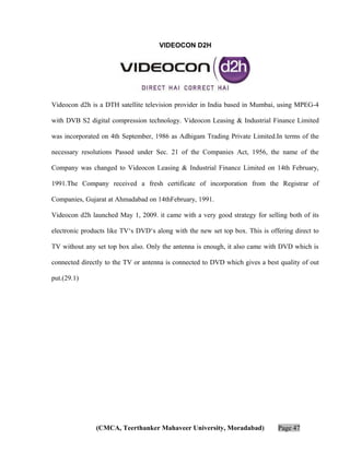 VIDEOCON D2H

Videocon d2h is a DTH satellite television provider in India based in Mumbai, using MPEG-4
with DVB S2 digital compression technology. Videocon Leasing & Industrial Finance Limited
was incorporated on 4th September, 1986 as Adhigam Trading Private Limited.In terms of the
necessary resolutions Passed under Sec. 21 of the Companies Act, 1956, the name of the
Company was changed to Videocon Leasing & Industrial Finance Limited on 14th February,
1991.The Company received a fresh certificate of incorporation from the Registrar of
Companies, Gujarat at Ahmadabad on 14thFebruary, 1991.
Videocon d2h launched May 1, 2009. it came with a very good strategy for selling both of its
electronic products like TV‘s DVD‘s along with the new set top box. This is offering direct to
TV without any set top box also. Only the antenna is enough, it also came with DVD which is
connected directly to the TV or antenna is connected to DVD which gives a best quality of out
put.(29.1)

(CMCA, Teerthanker Mahaveer University, Moradabad)

Page 47

 