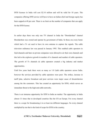 DTH licenses in India will cost $2.14 million and will be valid for 10 years. The
companies offering DTH service will have to have an Indian chief and foreign equity has
been capped at 49 per cent. There is no limit on the number of companies that can apply
for the DTH license.

In earlier days there was only one TV channel in India the “Doordarshan” channel
Doordarshon was owned and operate by government of India. In those era every home
which had a Tv set used to have its own antenna to capture the signals. The cable
television ordinance law was passed in January 1995. This enabled cable operators to
feed channels and later on private companies were allowed to air their own channels and
this led to the explosive growth in number of tv channels and number of cable operators.
The growth of Tv channels & cable operators created a big industry and market
opportunities.
Until few years back there were as many as 1.0 Lakh cable operators across India.
however the services provided by cable operators were poor. The strikes, increase in
tariff plan, selective broadcast and poor services were major cause of dissatisfaction
among the the customers. This has created an opportunity for DTH, which serves an
immediate threat to the high-end cable networks.
There is an immense opportunity for DTH in India an market. The opportunity in India
almost 11 times that in developed countries like the US an Europe. For every channel
there is a scope for broadcasting it in at least ten different languages. So every channel
multiplied by ten that is the kind of scope for DTH in the country.

(CMCA, Teerthanker Mahaveer University, Moradabad)

Page 5

 