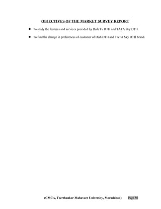 OBJECTIVES OF THE MARKET SURVEY REPORT
 To study the features and services provided by Dish Tv DTH and TATA Sky DTH.
 To find the change in preferences of customer of Dish DTH and TATA Sky DTH brand.

(CMCA, Teerthanker Mahaveer University, Moradabad)

Page 50

 