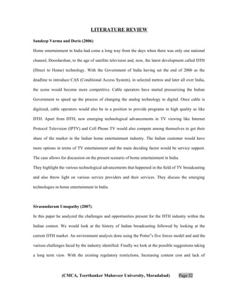 LITERATURE REVIEW
Sandeep Varma and Doris (2006)
Home entertainment in India had come a long way from the days when there was only one national
channel, Doordarshan, to the age of satellite television and, now, the latest development called DTH
(Direct to Home) technology. With the Government of India having set the end of 2006 as the
deadline to introduce CAS (Conditional Access System), in selected metros and later all over India,
the scene would become more competitive. Cable operators have started pressurizing the Indian
Government to speed up the process of changing the analog technology to digital. Once cable is
digitized, cable operators would also be in a position to provide programs in high quality as like
DTH. Apart from DTH, new emerging technological advancements in TV viewing like Internet
Protocol Television (IPTV) and Cell Phone TV would also compete among themselves to get their
share of the market in the Indian home entertainment industry. The Indian customer would have
more options in terms of TV entertainment and the main deciding factor would be service support.
The case allows for discussion on the present scenario of home entertainment in India.
They highlight the various technological advancements that happened in the field of TV broadcasting
and also throw light on various service providers and their services. They discuss the emerging
technologies in home entertainment in India.

Sivasundaram Umapathy (2007).
In this paper he analyzed the challenges and opportunities present for the DTH industry within the
Indian contest. We would look at the history of Indian broadcasting followed by looking at the
current DTH market. An environment analysis done using the Potter‟s five forces model and and the
various challenges faced by the industry identified. Finally we look at the possible suggestions taking
a long term view. With the existing regulatory restrictions, Increasing content cost and lack of

(CMCA, Teerthanker Mahaveer University, Moradabad)

Page 52

 