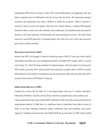 transponders, DTH terrain too steps to climb. With content differentiation not happening in the near
future, companies have to differentiate only the service and cost levels. The increasing consumer
awareness and expectations also make it difficult to satisfy the consumer. Today‟s consumer is
sensitive to price as well as the quality. Apart from the volumes business, a prudent DTH operator
should also take a serious look at the substitutes and complements. He should diversify and create his
presence in the entire spectrum of broadcasting and telecommunication services. The final winner
cannot be a pure DTH player but a convergent player who offers all in one to the value-conscious,
price sensitive Indian consumer.

Researchers from Gartner (2007])
believes that IPTV will struggle in India for following reasons Cable TV users pay almost half of
what digital subscribers pay Low broadband penetration will inhibit IPTV uptake; 2007 is a critical
year for pay TV, with CAS being mandated in a phased manner, and more players are moving into
DTH, which is growing. IPTV will be priced at the same price as digital cable or DTH, so no price
differentiation As the numbers of broadband users are increasing in urban and semi urban cities IPTV
can pose serious threat to DTH player in long run.

Indian Readership Survey (2008 )
Findings have shown that the Dish TV is the largest player with over 3.1 million subscribers,
followed by DD Direct, Tata Sky and Sun Direct, which has a predominance in the southern zone.
“Indian entertainment and media outlook 2009” published in 2009 where they discussed about all the
entertainment industry. In 2008, there is a significant churn of subscribers from cable in favour of
DTH, as the latter subsidizes hardware, reduces installation costs and introduces value packs.
Aggressive marketing and promotions also helped DTH lap up subscribers in 2008 which reached

(CMCA, Teerthanker Mahaveer University, Moradabad)

Page 53

 