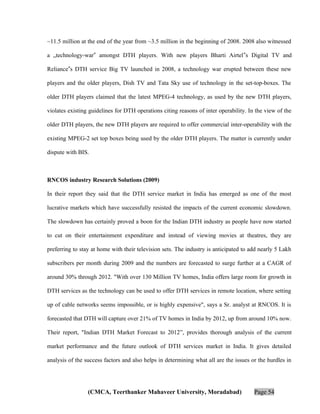 ~11.5 million at the end of the year from ~3.5 million in the beginning of 2008. 2008 also witnessed
a „technology-war‟ amongst DTH players. With new players Bharti Airtel‟s Digital TV and
Reliance‟s DTH service Big TV launched in 2008, a technology war erupted between these new
players and the older players, Dish TV and Tata Sky use of technology in the set-top-boxes. The
older DTH players claimed that the latest MPEG-4 technology, as used by the new DTH players,
violates existing guidelines for DTH operations citing reasons of inter operability. In the view of the
older DTH players, the new DTH players are required to offer commercial inter-operability with the
existing MPEG-2 set top boxes being used by the older DTH players. The matter is currently under
dispute with BIS.

RNCOS industry Research Solutions (2009)
In their report they said that the DTH service market in India has emerged as one of the most
lucrative markets which have successfully resisted the impacts of the current economic slowdown.
The slowdown has certainly proved a boon for the Indian DTH industry as people have now started
to cut on their entertainment expenditure and instead of viewing movies at theatres, they are
preferring to stay at home with their television sets. The industry is anticipated to add nearly 5 Lakh
subscribers per month during 2009 and the numbers are forecasted to surge further at a CAGR of
around 30% through 2012. "With over 130 Million TV homes, India offers large room for growth in
DTH services as the technology can be used to offer DTH services in remote location, where setting
up of cable networks seems impossible, or is highly expensive", says a Sr. analyst at RNCOS. It is
forecasted that DTH will capture over 21% of TV homes in India by 2012, up from around 10% now.
Their report, "Indian DTH Market Forecast to 2012”, provides thorough analysis of the current
market performance and the future outlook of DTH services market in India. It gives detailed
analysis of the success factors and also helps in determining what all are the issues or the hurdles in

(CMCA, Teerthanker Mahaveer University, Moradabad)

Page 54

 