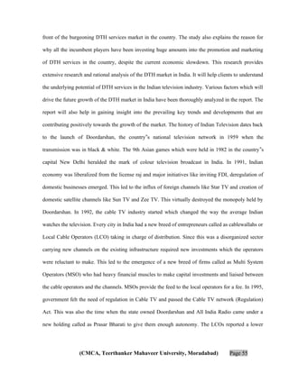 front of the burgeoning DTH services market in the country. The study also explains the reason for
why all the incumbent players have been investing huge amounts into the promotion and marketing
of DTH services in the country, despite the current economic slowdown. This research provides
extensive research and rational analysis of the DTH market in India. It will help clients to understand
the underlying potential of DTH services in the Indian television industry. Various factors which will
drive the future growth of the DTH market in India have been thoroughly analyzed in the report. The
report will also help in gaining insight into the prevailing key trends and developments that are
contributing positively towards the growth of the market. The history of Indian Television dates back
to the launch of Doordarshan, the country‟s national television network in 1959 when the
transmission was in black & white. The 9th Asian games which were held in 1982 in the country‟s
capital New Delhi heralded the mark of colour television broadcast in India. In 1991, Indian
economy was liberalized from the license raj and major initiatives like inviting FDI, deregulation of
domestic businesses emerged. This led to the influx of foreign channels like Star TV and creation of
domestic satellite channels like Sun TV and Zee TV. This virtually destroyed the monopoly held by
Doordarshan. In 1992, the cable TV industry started which changed the way the average Indian
watches the television. Every city in India had a new breed of entrepreneurs called as cablewallahs or
Local Cable Operators (LCO) taking in charge of distribution. Since this was a disorganized sector
carrying new channels on the existing infrastructure required new investments which the operators
were reluctant to make. This led to the emergence of a new breed of firms called as Multi System
Operators (MSO) who had heavy financial muscles to make capital investments and liaised between
the cable operators and the channels. MSOs provide the feed to the local operators for a fee. In 1995,
government felt the need of regulation in Cable TV and passed the Cable TV network (Regulation)
Act. This was also the time when the state owned Doordarshan and All India Radio came under a
new holding called as Prasar Bharati to give them enough autonomy. The LCOs reported a lower

(CMCA, Teerthanker Mahaveer University, Moradabad)

Page 55

 