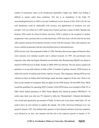 number of connections where as the broadcasters demanded a higher rate. MSOs were finding it
difficult to operate under these conditions. This led to an amendment of the Cable TV
networks(Regulation)Act in 2002 to provide Conditional Access System (CAS). With CAS, the last
mile distribution could be addressable with accuracy and digitalization of broadcast was also
possible. CAS was rolled out in 2003 staring from Chennai and later to parts of Delhi, Mumbai and
Kolkata. DTH stands for Direct-To-Home television. DTH is defined as the reception of satellite
programmes with a personal dish in an individual home. DTH does away with the need for the local
cable operator and puts the broadcaster directly in touch with the consumer. Only cable operators can
receive satellite programmes and they then distribute them to individual homes.

DTH services were first proposed in India in 1996. But they did not pass approval because there
were concerns over national security and a cultural invasion. In 1997, the government even
imposed a ban when the Rupert Murdoch-owned Indian Sky Broadcasting (ISkyB) was about to
launch its DTH services in India. Finally in 2000, DTH was allowed. The new policy requires all
operators to set up earth stations in India within 12 months of getting a license. DTH licenses in
India will cost $2.14 million and will be valid for 10 years. The companies offering DTH service
will have to have an Indian chief and foreign equity has been capped at 49 per cent. There is no
limit on the number of companies that can apply for the DTH license. On the DTH front, TRAI
issued the guidelines for operating DTH. Country‟s first DTH license was awarded to Dish TV in
2003 which started operations in 2004. Prasar Bharati also started its product DD-Direct+. In
earlier days there was only one TV channel in India the “Doordarshan”, Channel doordarshan
was owned and operated by government of India. In those eras every home which had a TV set
used to have its own antenna to capture the signals. The Cable Television Ordinance Law was
passed in January 1995. This enabled cable operators to feed channels and later on private companies
were allowed to air their own channels and this led to the explosive growth in number of TV

(CMCA, Teerthanker Mahaveer University, Moradabad)

Page 56

 