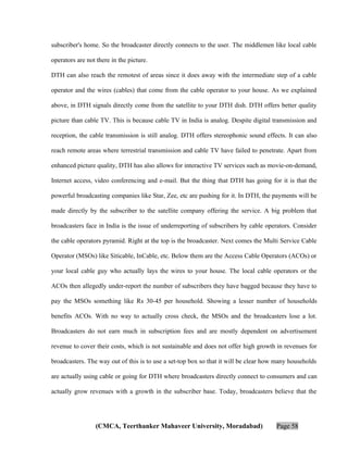 subscriber's home. So the broadcaster directly connects to the user. The middlemen like local cable
operators are not there in the picture.
DTH can also reach the remotest of areas since it does away with the intermediate step of a cable
operator and the wires (cables) that come from the cable operator to your house. As we explained
above, in DTH signals directly come from the satellite to your DTH dish. DTH offers better quality
picture than cable TV. This is because cable TV in India is analog. Despite digital transmission and
reception, the cable transmission is still analog. DTH offers stereophonic sound effects. It can also
reach remote areas where terrestrial transmission and cable TV have failed to penetrate. Apart from
enhanced picture quality, DTH has also allows for interactive TV services such as movie-on-demand,
Internet access, video conferencing and e-mail. But the thing that DTH has going for it is that the
powerful broadcasting companies like Star, Zee, etc are pushing for it. In DTH, the payments will be
made directly by the subscriber to the satellite company offering the service. A big problem that
broadcasters face in India is the issue of underreporting of subscribers by cable operators. Consider
the cable operators pyramid. Right at the top is the broadcaster. Next comes the Multi Service Cable
Operator (MSOs) like Siticable, InCable, etc. Below them are the Access Cable Operators (ACOs) or
your local cable guy who actually lays the wires to your house. The local cable operators or the
ACOs then allegedly under-report the number of subscribers they have bagged because they have to
pay the MSOs something like Rs 30-45 per household. Showing a lesser number of households
benefits ACOs. With no way to actually cross check, the MSOs and the broadcasters lose a lot.
Broadcasters do not earn much in subscription fees and are mostly dependent on advertisement
revenue to cover their costs, which is not sustainable and does not offer high growth in revenues for
broadcasters. The way out of this is to use a set-top box so that it will be clear how many households
are actually using cable or going for DTH where broadcasters directly connect to consumers and can
actually grow revenues with a growth in the subscriber base. Today, broadcasters believe that the

(CMCA, Teerthanker Mahaveer University, Moradabad)

Page 58

 