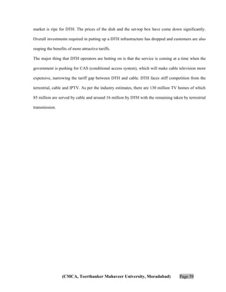 market is ripe for DTH. The prices of the dish and the set-top box have come down significantly.
Overall investments required in putting up a DTH infrastructure has dropped and customers are also
reaping the benefits of more attractive tariffs.
The major thing that DTH operators are betting on is that the service is coming at a time when the
government is pushing for CAS (conditional access system), which will make cable television more
expensive, narrowing the tariff gap between DTH and cable. DTH faces stiff competition from the
terrestrial, cable and IPTV. As per the industry estimates, there are 130 million TV homes of which
85 million are served by cable and around 16 million by DTH with the remaining taken by terrestrial
transmission.

(CMCA, Teerthanker Mahaveer University, Moradabad)

Page 59

 
