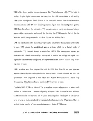DTH offers better quality picture than cable TV. This is because cable TV in India is
analog. Despite digital transmission and reception, the cable transmission is still analog.
DTH offers stereophonic sound effects. It can also reach remote areas where terrestrial
transmission and cable TV have failed to penetrate. Apart from enhanced picture quality,
DTH has also allows for interactive TV services such as movie-on-demand, Internet
access, video conferencing and e-mail. But the thing that DTH has going for it is that the
powerful broadcasting companies like Star, Zee, etc are pushing for it.
CAS was introduced in metro cities of India to provide the subscriber the choice channel he/she wishes
to view. CAS stands for conditional access system, which is a digital mode of
transmitting TV channels trough a set-top box (STB). The transmission signals are
encrypted and viewers need to buy a set-top box to receive and decrypt the signal CAS
required the subscriber to buy set-top-boxes. The implementation of CAS was focused only on the
big cities of India
DTH services were first proposed in India in 1996. But they did not pass approval
because there were concerns over national security and a cultural invasion. In 1997, the
government even imposed a ban when the Rupert Murdoch-owned Indian Sky
Broadcasting (ISkyB) was about to launch its DTH services in India.
Finally in 2000, DTH was allowed. The new policy requires all operators to set up earth
stations in India within 12 months of getting a license. DTH licenses in India will cost
$2.14 million and will be valid for 10 years. The companies offering DTH service will
have to have an Indian chief and foreign equity has been capped at 49 per cent. There is
no limit on the number of companies that can apply for the DTH license.

(CMCA, Teerthanker Mahaveer University, Moradabad)

Page 6

 