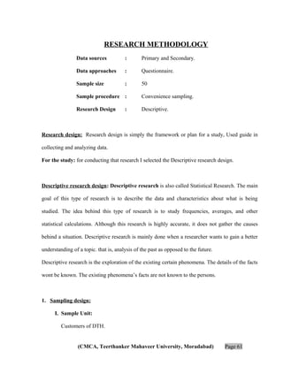 RESEARCH METHODOLOGY
Data sources

:

Primary and Secondary.

Data approaches

:

Questionnaire.

Sample size

:

50

Sample procedure :

Convenience sampling.

Research Design

Descriptive.

:

Research design: Research design is simply the framework or plan for a study, Used guide in
collecting and analyzing data.
For the study: for conducting that research I selected the Descriptive research design.

Descriptive research design: Descriptive research is also called Statistical Research. The main
goal of this type of research is to describe the data and characteristics about what is being
studied. The idea behind this type of research is to study frequencies, averages, and other
statistical calculations. Although this research is highly accurate, it does not gather the causes
behind a situation. Descriptive research is mainly done when a researcher wants to gain a better
understanding of a topic. that is, analysis of the past as opposed to the future.
Descriptive research is the exploration of the existing certain phenomena. The details of the facts
wont be known. The existing phenomena’s facts are not known to the persons.

1. Sampling design:
I. Sample Unit:
Customers of DTH.

(CMCA, Teerthanker Mahaveer University, Moradabad)

Page 61

 