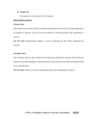 II. Sample size:
The sample size of the report is 50 in numbers.
Data collection method:
Primary data:
The primary data are those which are collected afresh and for the first time, and thus happened to
be original in character. There are several methods of collecting primary data particularly in
surveys.
For the study: Questionnaire method is used for collecting the data while conducting the
research.

Secondary data:
The secondary data are those which have already been collected by someone and which have
already been passed through the statistical process. Secondary data may either be published data
or un- published data.
For the study: Internet is used for collecting the data while conducting the research.

(CMCA, Teerthanker Mahaveer University, Moradabad)

Page 62

 