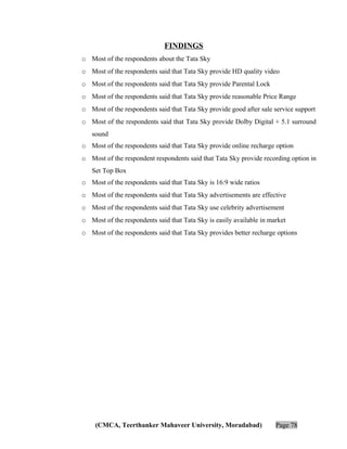 FINDINGS
o Most of the respondents about the Tata Sky
o Most of the respondents said that Tata Sky provide HD quality video
o Most of the respondents said that Tata Sky provide Parental Lock
o Most of the respondents said that Tata Sky provide reasonable Price Range
o Most of the respondents said that Tata Sky provide good after sale service support
o Most of the respondents said that Tata Sky provide Dolby Digital + 5.1 surround
sound
o Most of the respondents said that Tata Sky provide online recharge option
o Most of the respondent respondents said that Tata Sky provide recording option in
Set Top Box
o Most of the respondents said that Tata Sky is 16:9 wide ratios
o Most of the respondents said that Tata Sky advertisements are effective
o Most of the respondents said that Tata Sky use celebrity advertisement
o Most of the respondents said that Tata Sky is easily available in market
o Most of the respondents said that Tata Sky provides better recharge options

(CMCA, Teerthanker Mahaveer University, Moradabad)

Page 78

 