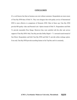 CONCLUSION
It’s a well known fact that no business can exist without customers. Respondents are more aware
of Tata Sky DTH than of Dish Tv. They were disagree that with quality service of International
DTH is more effective in comparison of Domestic DTH. Most of them says Tata Sky DTH
provide HD quality video and Parental Lock Option instead of Dish Tv. Respondents said Dish
Tv provide reasonable Price Range. Moreover they were satisfied with the after sale service
support of Tata Sky DTH. Only Tata Sky provides Dolby Digital + 7.1 surround sound instead of
Sun Direct. Respondents said both Tata Sky DTH and Dish Tv provide online recharge option.
Even only Tata Sky DTH provide recording feature in Set Top Box and it is esuriently.

(CMCA, Teerthanker Mahaveer University, Moradabad)

Page 80

 