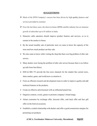 SUGGESTIONS



Much of the DTH Company’s success has been driven by high quality features and
services provided to customer.



Over the last three years, the direct-to-home (DTH) satellite industry has an immense
growth of subscriber up to 45 million in India.

 Domestic cable operators should improve product features and services, so as to
remain in the market in future.
 By the actual monthly sale of particular store we came to know the capacity of the
store and how much product can they sale.
 We also came to know while visiting the shop that there was big problem of after sale
service.
 Many dealers were facing the problem of after sale service because there is no follow
up calls from Sun Direct.
 D2H & BIG TV provide the free news channels for the student like current news,
share market, game, and world news so mention it.
 Form an efficient research and development team in order to improve quality and add
technical features in the products.
 Create an effective advertisement with an influential punch line.
 Organize contests, events, games to promote company’s brand image.
 Attract customers by exchange offer, discount offer, cash back offer and face gift
offer on the festival occasions.
 Establish a cordial relationship with dealers and offer a good commission margins for
promoting our products.
(CMCA, Teerthanker Mahaveer University, Moradabad)

Page 82

 