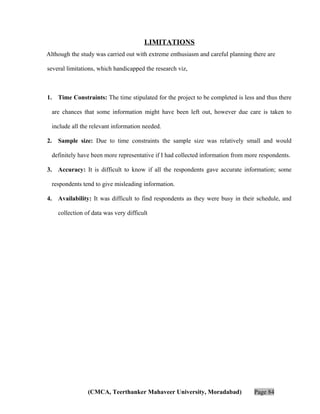 LIMITATIONS
Although the study was carried out with extreme enthusiasm and careful planning there are
several limitations, which handicapped the research viz,

1.

Time Constraints: The time stipulated for the project to be completed is less and thus there
are chances that some information might have been left out, however due care is taken to
include all the relevant information needed.

2.

Sample size: Due to time constraints the sample size was relatively small and would
definitely have been more representative if I had collected information from more respondents.

3.

Accuracy: It is difficult to know if all the respondents gave accurate information; some
respondents tend to give misleading information.

4.

Availability: It was difficult to find respondents as they were busy in their schedule, and
collection of data was very difficult

(CMCA, Teerthanker Mahaveer University, Moradabad)

Page 84

 