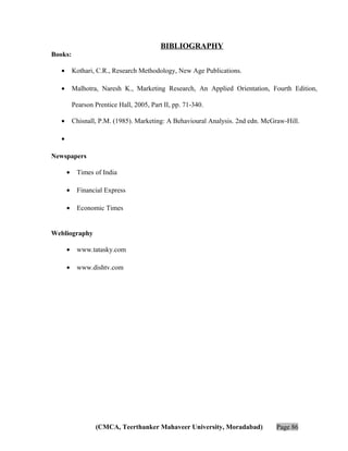 BIBLIOGRAPHY
Books:
•

Kothari, C.R., Research Methodology, New Age Publications.

•

Malhotra, Naresh K., Marketing Research, An Applied Orientation, Fourth Edition,
Pearson Prentice Hall, 2005, Part II, pp. 71-340.

•

Chisnall, P.M. (1985). Marketing: A Behavioural Analysis. 2nd edn. McGraw-Hill.

•
Newspapers
•

Times of India

•

Financial Express

•

Economic Times

Webliography
•

www.tatasky.com

•

www.dishtv.com

(CMCA, Teerthanker Mahaveer University, Moradabad)

Page 86

 