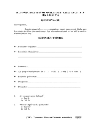 (COMPARATIVE STUDY OF MARKETING STRATEGIES OF TATA
SKY & DISH TV)
QUESTIONNAIRE
Dear respondent,
I am the student of ……………conducting a market survey report. Kindly spare
few minutes to fill up this questionnaire. Any information provided by you will be used for
academic purpose only.

RESPONDENT PROFILE



Name of the respondent :................................................................................................



Residential/ office address :............................................................................................
........................................................................................................................................
........................................................................................................................................



Contact no. :..................................................................................................................



Age group of the respondent : 18-25 ( )



Education/ qualification: .............................................................................................



Occupation :.................................................................................................................



Designation :................................................................................................................

1.

)

35-45 ( ) 45 or More(

)

Are you aware about the brand?
c) Tata Sky
d) Dish Tv

2.

25-35 (

Which DTH provide HD quality video?
c) Tata Sky
d) Dish Tv

(CMCA, Teerthanker Mahaveer University, Moradabad)

Page 88

 