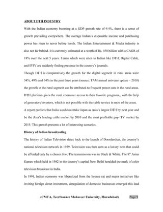ABOUT DTH INDUSTRY
With the Indian economy booming at a GDP growth rate of 9.4%, there is a sense of
growth prevailing everywhere. The average Indian’s disposable income and purchasing
power has risen to never before levels. The Indian Entertainment & Media industry is
also not far behind. It is currently estimated at a worth of Rs. 450 billion with a CAGR of
18% over the next 5 years. Terms which were alien to Indian like DTH, Digital Cable,
and IPTV are suddenly finding presence in the country’s journals.
Though DTH is comparatively the growth for the digital segment in rural areas were
34%, 49% and 64% in the past three years (source: TAM annual universe update – 2010)
the growth in the rural segment can be attributed to frequent power cuts in the rural areas.
DTH platform gives the rural consumer access to their favorite programs,, with the help
of generators/invertors, which is not possible with the cable service in most of the areas.
A report predicts that India would overtake Japan as Asia’s largest DTH by next year and
be the Asia’s leading cable market by 2010 and the most profitable pay- TV market by
2015. This growth presents a lot of interesting scenarios.
History of Indian broadcasting
The history of Indian Television dates back to the launch of Doordarshan, the country’s
national television network in 1959. Television was then seen as a luxury item that could
be afforded only by a chosen few. The transmission was in Black & White. The 9 th Asian
Games which held in 1982 in the country’s capital New Delhi heralded the mark of color
television broadcast in India.
In 1991, Indian economy was liberalized from the license raj and major initiatives like
inviting foreign direct investment, deregulation of domestic businesses emerged this lead

(CMCA, Teerthanker Mahaveer University, Moradabad)

Page 9

 