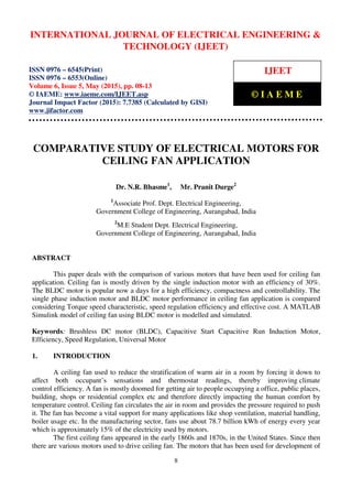International Journal of Electrical Engineering and Technology (IJEET), ISSN 0976 – 6545(Print),
ISSN 0976 – 6553(Online) Volume 6, Issue 5, May (2015), pp. 08-13 © IAEME
8
COMPARATIVE STUDY OF ELECTRICAL MOTORS FOR
CEILING FAN APPLICATION
Dr. N.R. Bhasme1
, Mr. Pranit Durge2
1
Associate Prof. Dept. Electrical Engineering,
Government College of Engineering, Aurangabad, India
2
M.E Student Dept. Electrical Engineering,
Government College of Engineering, Aurangabad, India
ABSTRACT
This paper deals with the comparison of various motors that have been used for ceiling fan
application. Ceiling fan is mostly driven by the single induction motor with an efficiency of 30%.
The BLDC motor is popular now a days for a high efficiency, compactness and controllability. The
single phase induction motor and BLDC motor performance in ceiling fan application is compared
considering Torque speed characteristic, speed regulation efficiency and effective cost. A MATLAB
Simulink model of ceiling fan using BLDC motor is modelled and simulated.
Keywords: Brushless DC motor (BLDC), Capacitive Start Capacitive Run Induction Motor,
Efficiency, Speed Regulation, Universal Motor
1. INTRODUCTION
A ceiling fan used to reduce the stratification of warm air in a room by forcing it down to
affect both occupant’s sensations and thermostat readings, thereby improving climate
control efficiency. A fan is mostly doomed for getting air to people occupying a office, public places,
building, shops or residential complex etc and therefore directly impacting the human comfort by
temperature control. Ceiling fan circulates the air in room and provides the pressure required to push
it. The fan has become a vital support for many applications like shop ventilation, material handling,
boiler usage etc. In the manufacturing sector, fans use about 78.7 billion kWh of energy every year
which is approximately 15% of the electricity used by motors.
The first ceiling fans appeared in the early 1860s and 1870s, in the United States. Since then
there are various motors used to drive ceiling fan. The motors that has been used for development of
INTERNATIONAL JOURNAL OF ELECTRICAL ENGINEERING &
TECHNOLOGY (IJEET)
ISSN 0976 – 6545(Print)
ISSN 0976 – 6553(Online)
Volume 6, Issue 5, May (2015), pp. 08-13
© IAEME: www.iaeme.com/IJEET.asp
Journal Impact Factor (2015): 7.7385 (Calculated by GISI)
www.jifactor.com
IJEET
© I A E M E
 