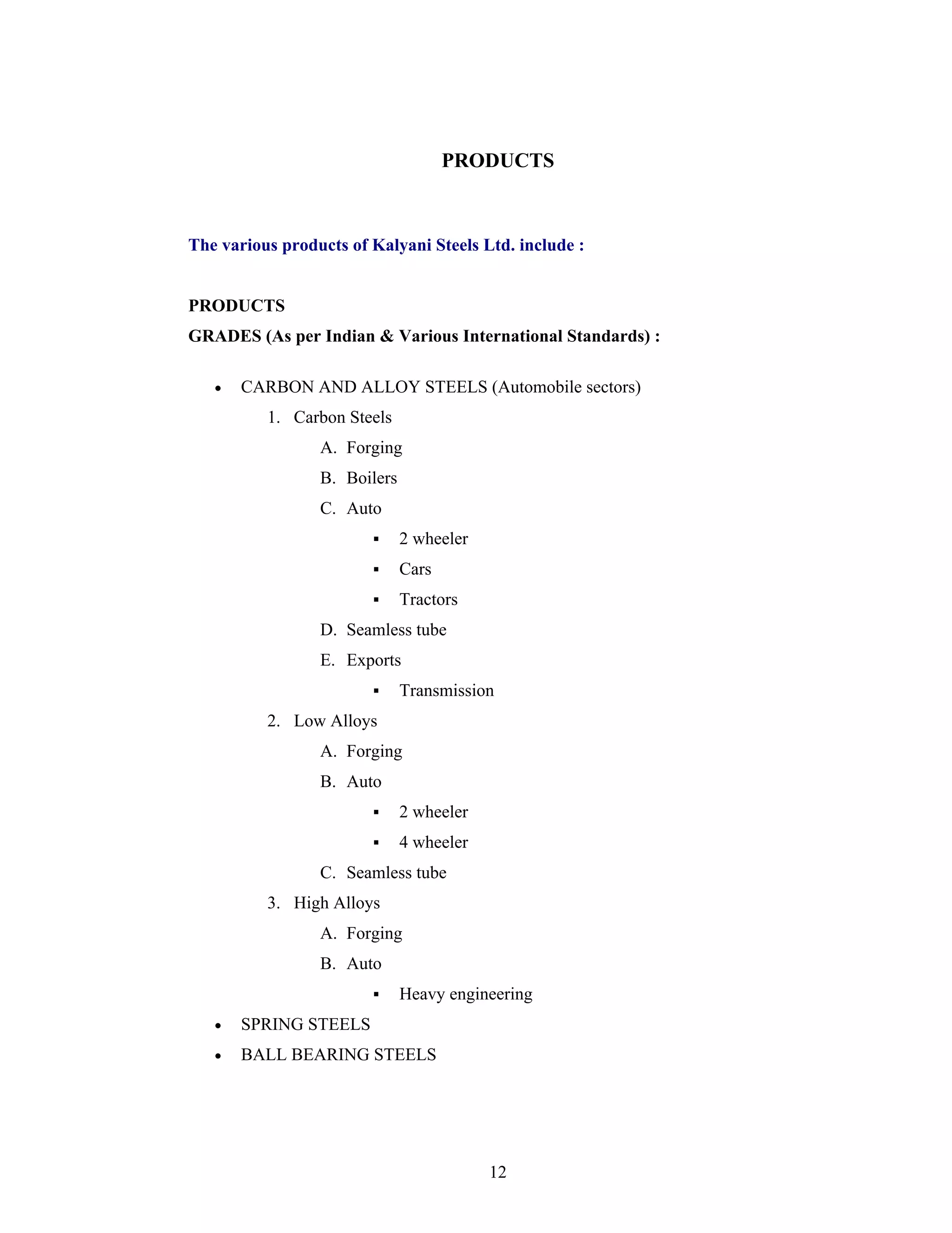 12
PRODUCTS
The various products of Kalyani Steels Ltd. include :
PRODUCTS
GRADES (As per Indian & Various International Standards) :
CARBON AND ALLOY STEELS (Automobile sectors)
1. Carbon Steels
A. Forging
B. Boilers
C. Auto
2 wheeler
Cars
Tractors
D. Seamless tube
E. Exports
Transmission
2. Low Alloys
A. Forging
B. Auto
2 wheeler
4 wheeler
C. Seamless tube
3. High Alloys
A. Forging
B. Auto
Heavy engineering
SPRING STEELS
BALL BEARING STEELS
 