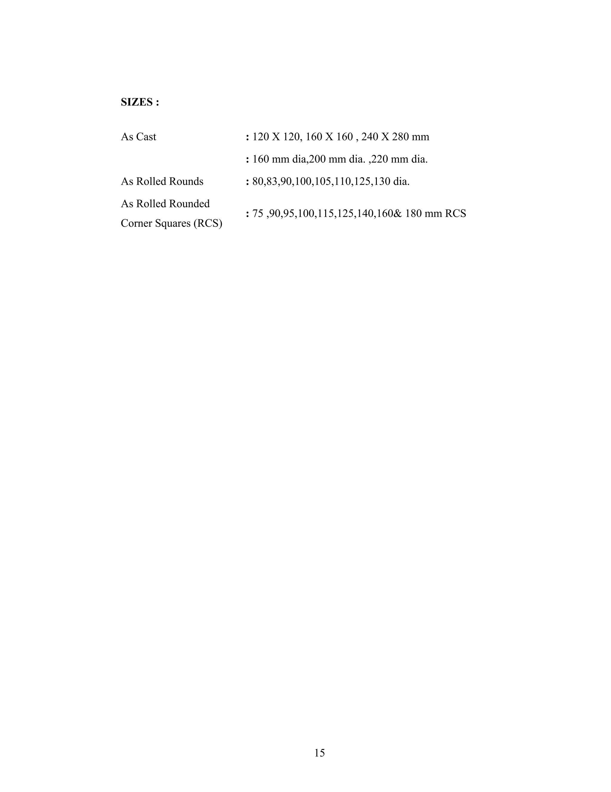 15
SIZES :
As Cast : 120 X 120, 160 X 160 , 240 X 280 mm
: 160 mm dia,200 mm dia. ,220 mm dia.
As Rolled Rounds : 80,83,90,100,105,110,125,130 dia.
As Rolled Rounded
Corner Squares (RCS)
: 75 ,90,95,100,115,125,140,160& 180 mm RCS
 