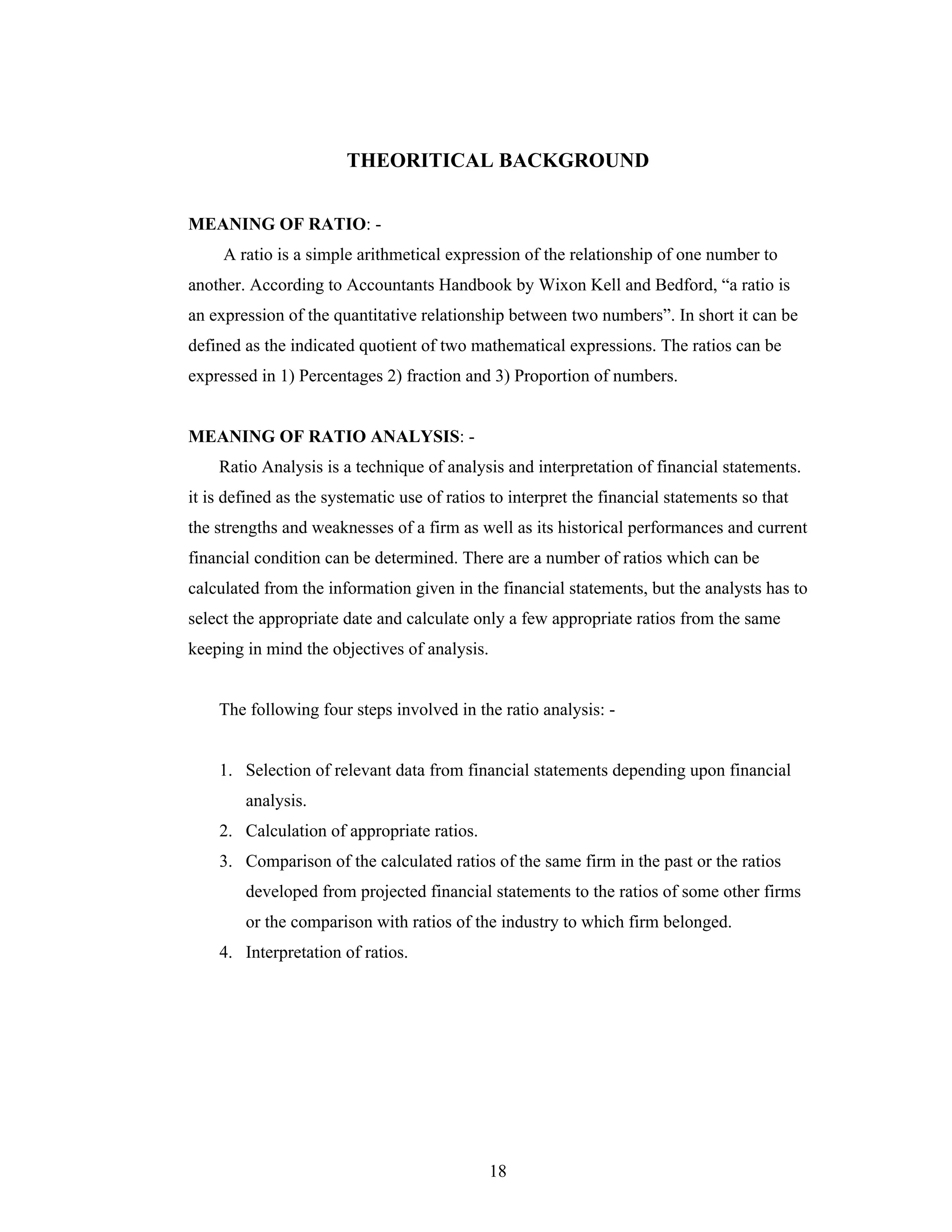 18
THEORITICAL BACKGROUND
MEANING OF RATIO: -
A ratio is a simple arithmetical expression of the relationship of one number to
another. According to Accountants Handbook by Wixon Kell and Bedford, a ratio is
an expression of the quantitative relationship between two numbers . In short it can be
defined as the indicated quotient of two mathematical expressions. The ratios can be
expressed in 1) Percentages 2) fraction and 3) Proportion of numbers.
MEANING OF RATIO ANALYSIS: -
Ratio Analysis is a technique of analysis and interpretation of financial statements.
it is defined as the systematic use of ratios to interpret the financial statements so that
the strengths and weaknesses of a firm as well as its historical performances and current
financial condition can be determined. There are a number of ratios which can be
calculated from the information given in the financial statements, but the analysts has to
select the appropriate date and calculate only a few appropriate ratios from the same
keeping in mind the objectives of analysis.
The following four steps involved in the ratio analysis: -
1. Selection of relevant data from financial statements depending upon financial
analysis.
2. Calculation of appropriate ratios.
3. Comparison of the calculated ratios of the same firm in the past or the ratios
developed from projected financial statements to the ratios of some other firms
or the comparison with ratios of the industry to which firm belonged.
4. Interpretation of ratios.
 