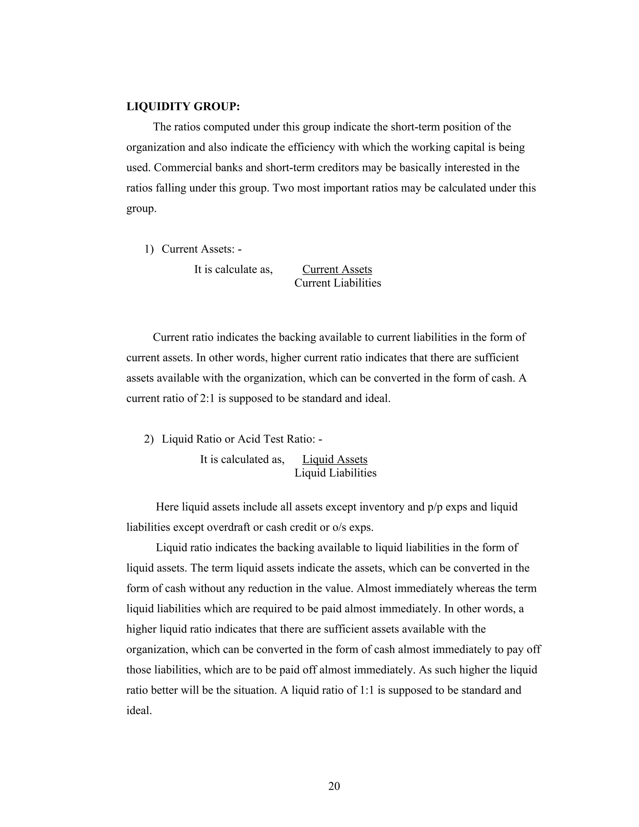 20
LIQUIDITY GROUP:
The ratios computed under this group indicate the short-term position of the
organization and also indicate the efficiency with which the working capital is being
used. Commercial banks and short-term creditors may be basically interested in the
ratios falling under this group. Two most important ratios may be calculated under this
group.
1) Current Assets: -
It is calculate as, Current Assets
Current Liabilities
Current ratio indicates the backing available to current liabilities in the form of
current assets. In other words, higher current ratio indicates that there are sufficient
assets available with the organization, which can be converted in the form of cash. A
current ratio of 2:1 is supposed to be standard and ideal.
2) Liquid Ratio or Acid Test Ratio: -
It is calculated as, Liquid Assets
Liquid Liabilities
Here liquid assets include all assets except inventory and p/p exps and liquid
liabilities except overdraft or cash credit or o/s exps.
Liquid ratio indicates the backing available to liquid liabilities in the form of
liquid assets. The term liquid assets indicate the assets, which can be converted in the
form of cash without any reduction in the value. Almost immediately whereas the term
liquid liabilities which are required to be paid almost immediately. In other words, a
higher liquid ratio indicates that there are sufficient assets available with the
organization, which can be converted in the form of cash almost immediately to pay off
those liabilities, which are to be paid off almost immediately. As such higher the liquid
ratio better will be the situation. A liquid ratio of 1:1 is supposed to be standard and
ideal.
 