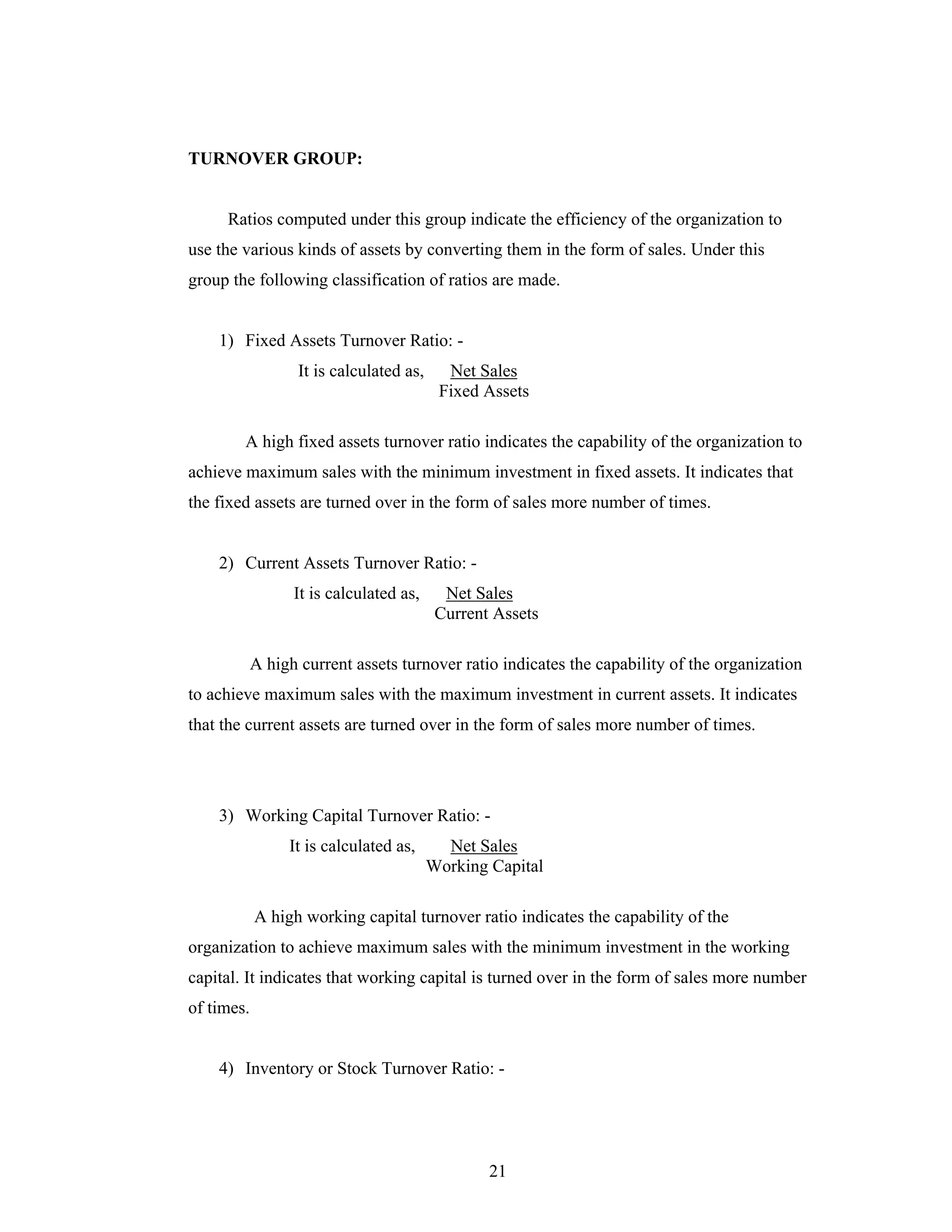 21
TURNOVER GROUP:
Ratios computed under this group indicate the efficiency of the organization to
use the various kinds of assets by converting them in the form of sales. Under this
group the following classification of ratios are made.
1) Fixed Assets Turnover Ratio: -
It is calculated as, Net Sales
Fixed Assets
A high fixed assets turnover ratio indicates the capability of the organization to
achieve maximum sales with the minimum investment in fixed assets. It indicates that
the fixed assets are turned over in the form of sales more number of times.
2) Current Assets Turnover Ratio: -
It is calculated as, Net Sales
Current Assets
A high current assets turnover ratio indicates the capability of the organization
to achieve maximum sales with the maximum investment in current assets. It indicates
that the current assets are turned over in the form of sales more number of times.
3) Working Capital Turnover Ratio: -
It is calculated as, Net Sales
Working Capital
A high working capital turnover ratio indicates the capability of the
organization to achieve maximum sales with the minimum investment in the working
capital. It indicates that working capital is turned over in the form of sales more number
of times.
4) Inventory or Stock Turnover Ratio: -
 
