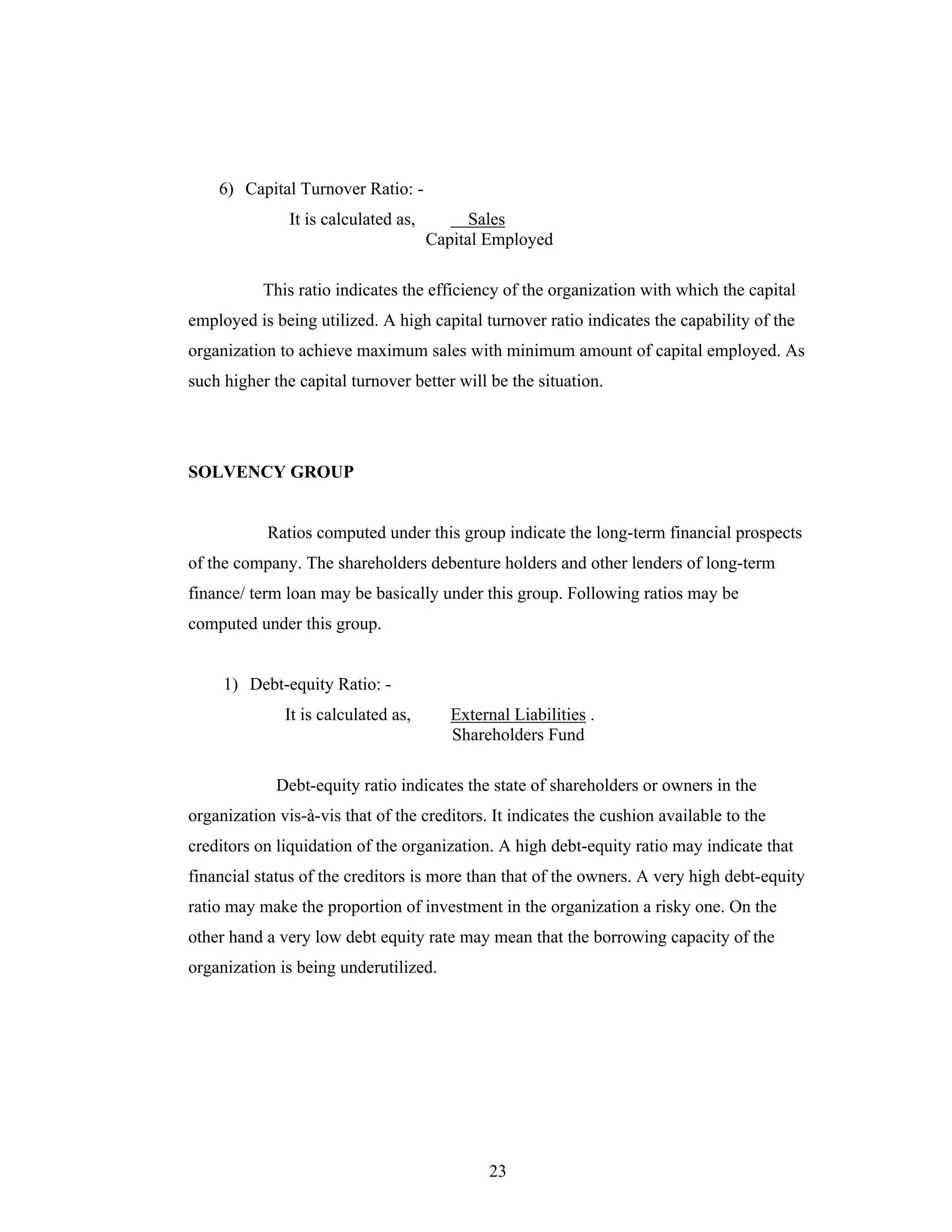 23
6) Capital Turnover Ratio: -
It is calculated as, Sales
Capital Employed
This ratio indicates the efficiency of the organization with which the capital
employed is being utilized. A high capital turnover ratio indicates the capability of the
organization to achieve maximum sales with minimum amount of capital employed. As
such higher the capital turnover better will be the situation.
SOLVENCY GROUP
Ratios computed under this group indicate the long-term financial prospects
of the company. The shareholders debenture holders and other lenders of long-term
finance/ term loan may be basically under this group. Following ratios may be
computed under this group.
1) Debt-equity Ratio: -
It is calculated as, External Liabilities .
Shareholders Fund
Debt-equity ratio indicates the state of shareholders or owners in the
organization vis-à-vis that of the creditors. It indicates the cushion available to the
creditors on liquidation of the organization. A high debt-equity ratio may indicate that
financial status of the creditors is more than that of the owners. A very high debt-equity
ratio may make the proportion of investment in the organization a risky one. On the
other hand a very low debt equity rate may mean that the borrowing capacity of the
organization is being underutilized.
 
