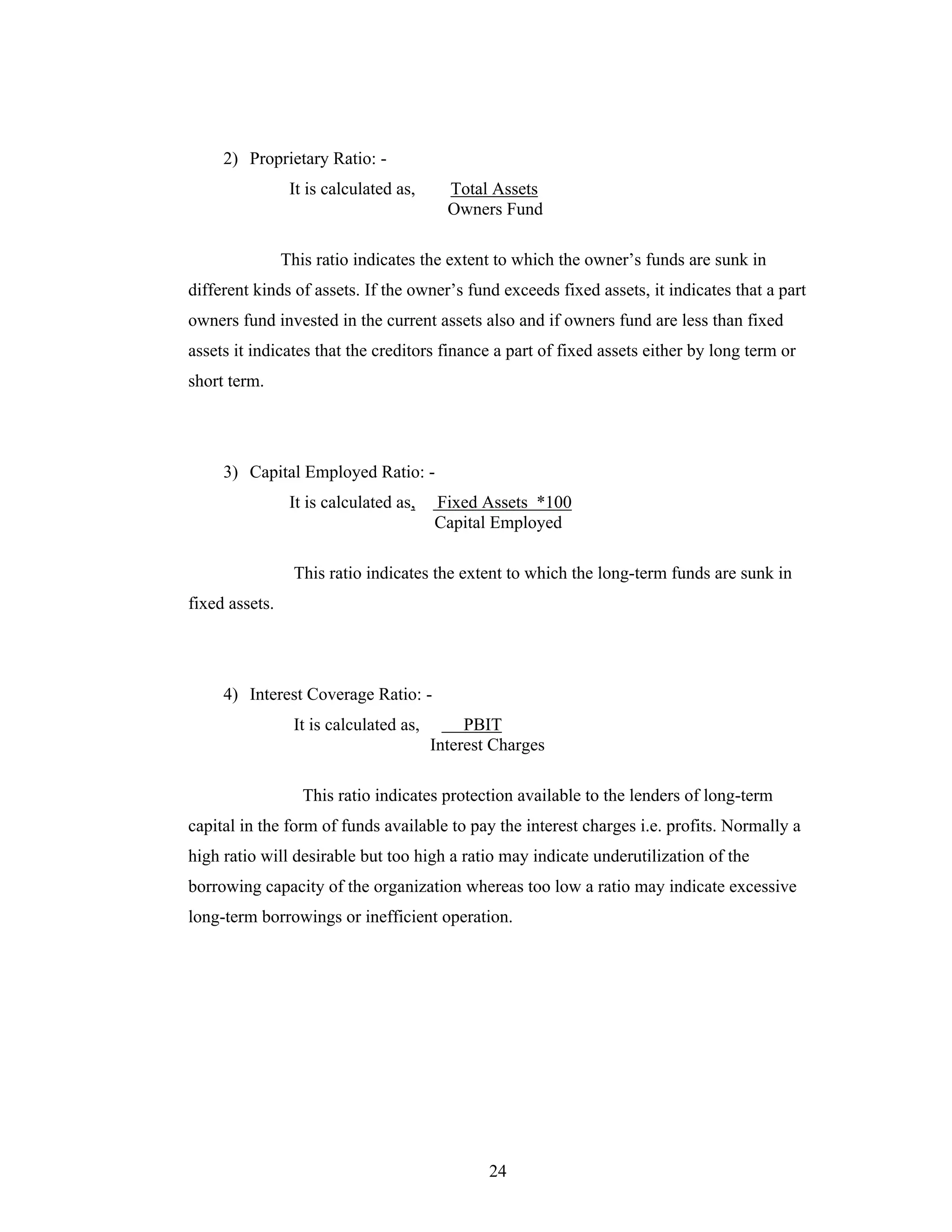 24
2) Proprietary Ratio: -
It is calculated as, Total Assets
Owners Fund
This ratio indicates the extent to which the owner s funds are sunk in
different kinds of assets. If the owner s fund exceeds fixed assets, it indicates that a part
owners fund invested in the current assets also and if owners fund are less than fixed
assets it indicates that the creditors finance a part of fixed assets either by long term or
short term.
3) Capital Employed Ratio: -
It is calculated as, Fixed Assets *100
Capital Employed
This ratio indicates the extent to which the long-term funds are sunk in
fixed assets.
4) Interest Coverage Ratio: -
It is calculated as, PBIT
Interest Charges
This ratio indicates protection available to the lenders of long-term
capital in the form of funds available to pay the interest charges i.e. profits. Normally a
high ratio will desirable but too high a ratio may indicate underutilization of the
borrowing capacity of the organization whereas too low a ratio may indicate excessive
long-term borrowings or inefficient operation.
 