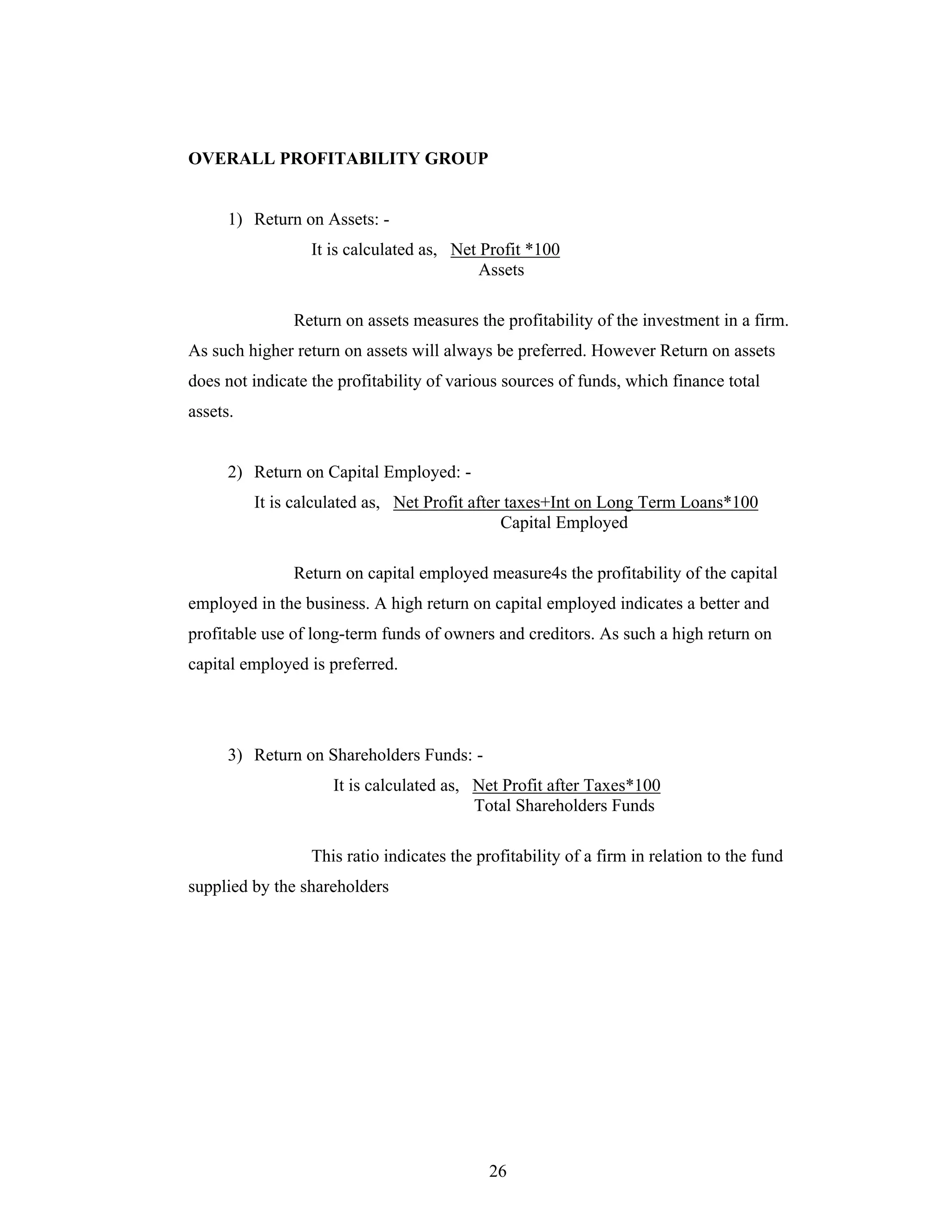 26
OVERALL PROFITABILITY GROUP
1) Return on Assets: -
It is calculated as, Net Profit *100
Assets
Return on assets measures the profitability of the investment in a firm.
As such higher return on assets will always be preferred. However Return on assets
does not indicate the profitability of various sources of funds, which finance total
assets.
2) Return on Capital Employed: -
It is calculated as, Net Profit after taxes+Int on Long Term Loans*100
Capital Employed
Return on capital employed measure4s the profitability of the capital
employed in the business. A high return on capital employed indicates a better and
profitable use of long-term funds of owners and creditors. As such a high return on
capital employed is preferred.
3) Return on Shareholders Funds: -
It is calculated as, Net Profit after Taxes*100
Total Shareholders Funds
This ratio indicates the profitability of a firm in relation to the fund
supplied by the shareholders
 