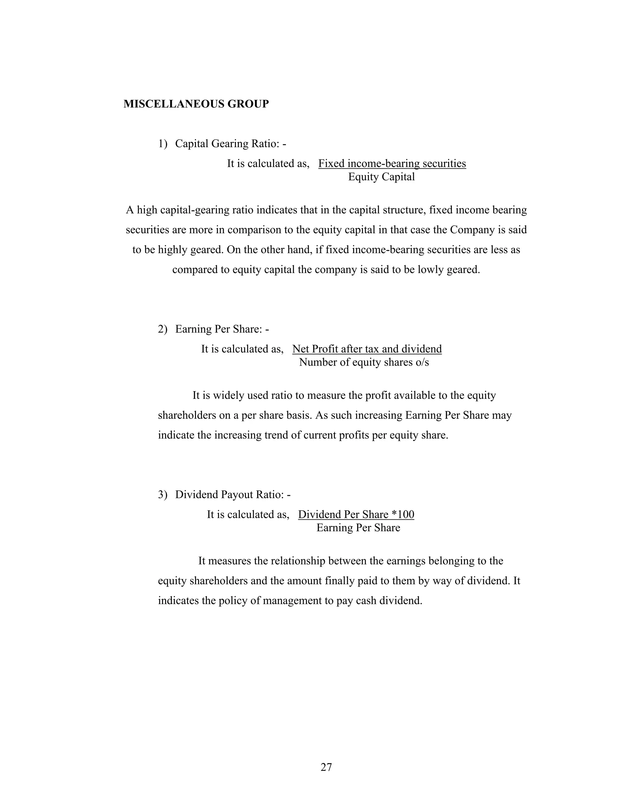 27
MISCELLANEOUS GROUP
1) Capital Gearing Ratio: -
It is calculated as, Fixed income-bearing securities
Equity Capital
A high capital-gearing ratio indicates that in the capital structure, fixed income bearing
securities are more in comparison to the equity capital in that case the Company is said
to be highly geared. On the other hand, if fixed income-bearing securities are less as
compared to equity capital the company is said to be lowly geared.
2) Earning Per Share: -
It is calculated as, Net Profit after tax and dividend
Number of equity shares o/s
It is widely used ratio to measure the profit available to the equity
shareholders on a per share basis. As such increasing Earning Per Share may
indicate the increasing trend of current profits per equity share.
3) Dividend Payout Ratio: -
It is calculated as, Dividend Per Share *100
Earning Per Share
It measures the relationship between the earnings belonging to the
equity shareholders and the amount finally paid to them by way of dividend. It
indicates the policy of management to pay cash dividend.
 