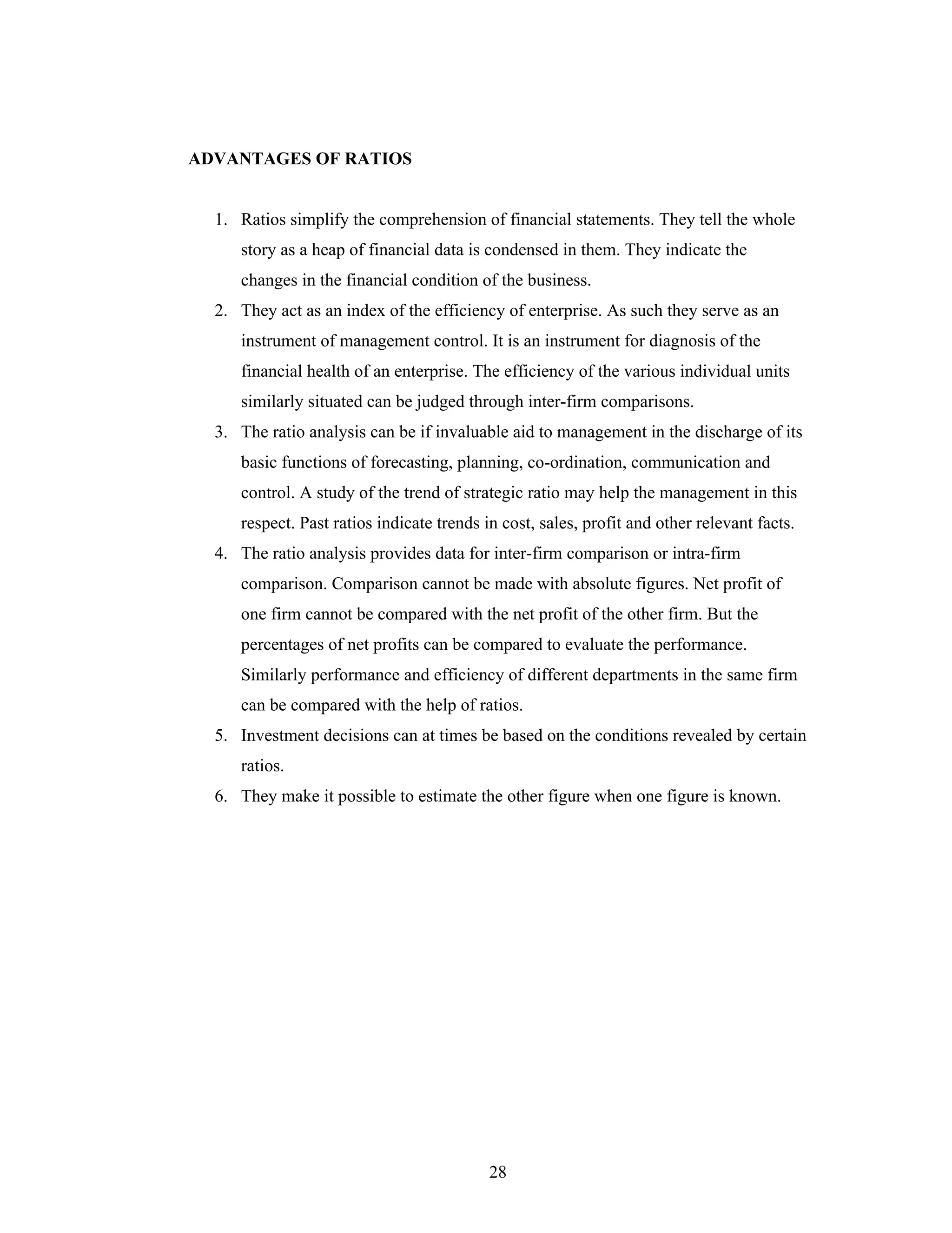 28
ADVANTAGES OF RATIOS
1. Ratios simplify the comprehension of financial statements. They tell the whole
story as a heap of financial data is condensed in them. They indicate the
changes in the financial condition of the business.
2. They act as an index of the efficiency of enterprise. As such they serve as an
instrument of management control. It is an instrument for diagnosis of the
financial health of an enterprise. The efficiency of the various individual units
similarly situated can be judged through inter-firm comparisons.
3. The ratio analysis can be if invaluable aid to management in the discharge of its
basic functions of forecasting, planning, co-ordination, communication and
control. A study of the trend of strategic ratio may help the management in this
respect. Past ratios indicate trends in cost, sales, profit and other relevant facts.
4. The ratio analysis provides data for inter-firm comparison or intra-firm
comparison. Comparison cannot be made with absolute figures. Net profit of
one firm cannot be compared with the net profit of the other firm. But the
percentages of net profits can be compared to evaluate the performance.
Similarly performance and efficiency of different departments in the same firm
can be compared with the help of ratios.
5. Investment decisions can at times be based on the conditions revealed by certain
ratios.
6. They make it possible to estimate the other figure when one figure is known.
 