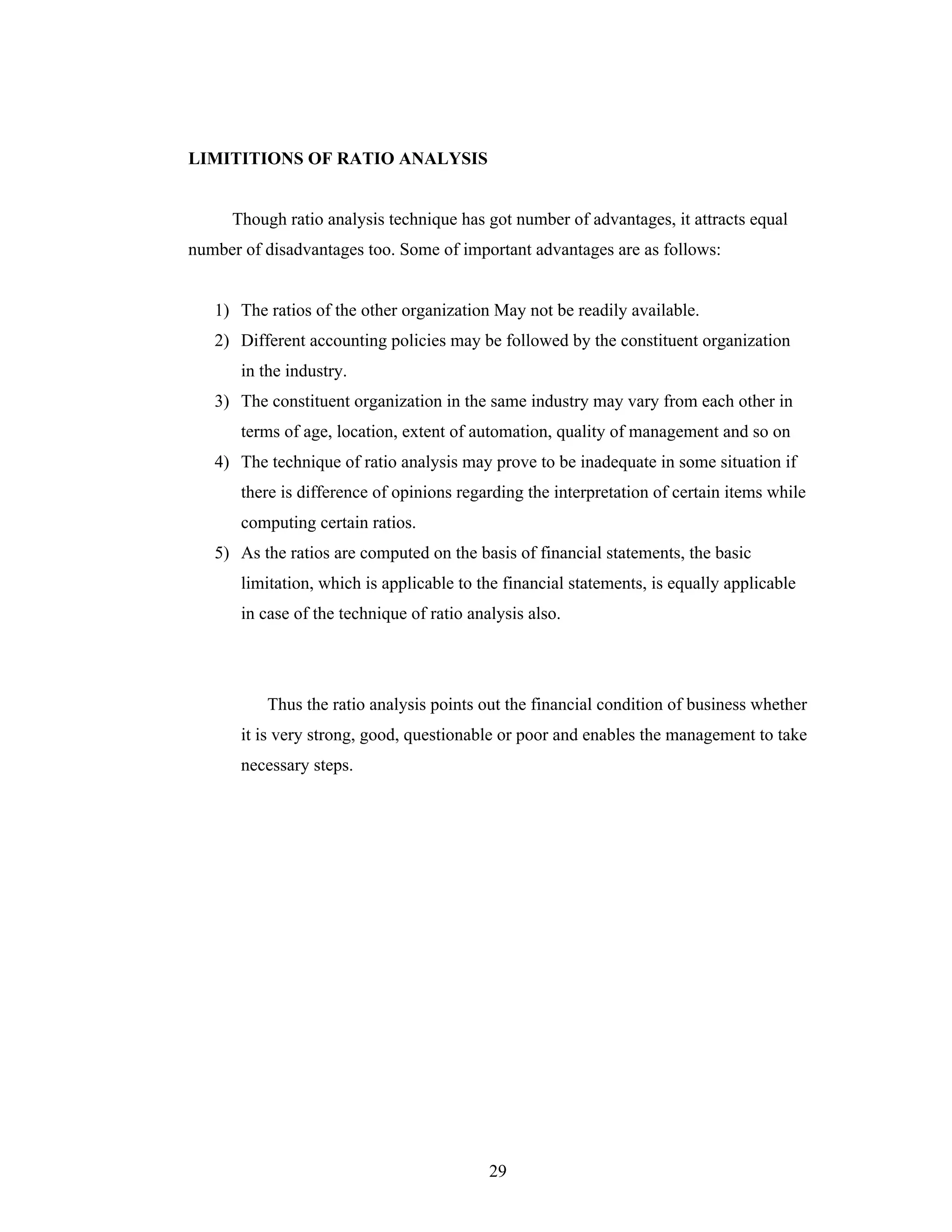 29
LIMITITIONS OF RATIO ANALYSIS
Though ratio analysis technique has got number of advantages, it attracts equal
number of disadvantages too. Some of important advantages are as follows:
1) The ratios of the other organization May not be readily available.
2) Different accounting policies may be followed by the constituent organization
in the industry.
3) The constituent organization in the same industry may vary from each other in
terms of age, location, extent of automation, quality of management and so on
4) The technique of ratio analysis may prove to be inadequate in some situation if
there is difference of opinions regarding the interpretation of certain items while
computing certain ratios.
5) As the ratios are computed on the basis of financial statements, the basic
limitation, which is applicable to the financial statements, is equally applicable
in case of the technique of ratio analysis also.
Thus the ratio analysis points out the financial condition of business whether
it is very strong, good, questionable or poor and enables the management to take
necessary steps.
 
