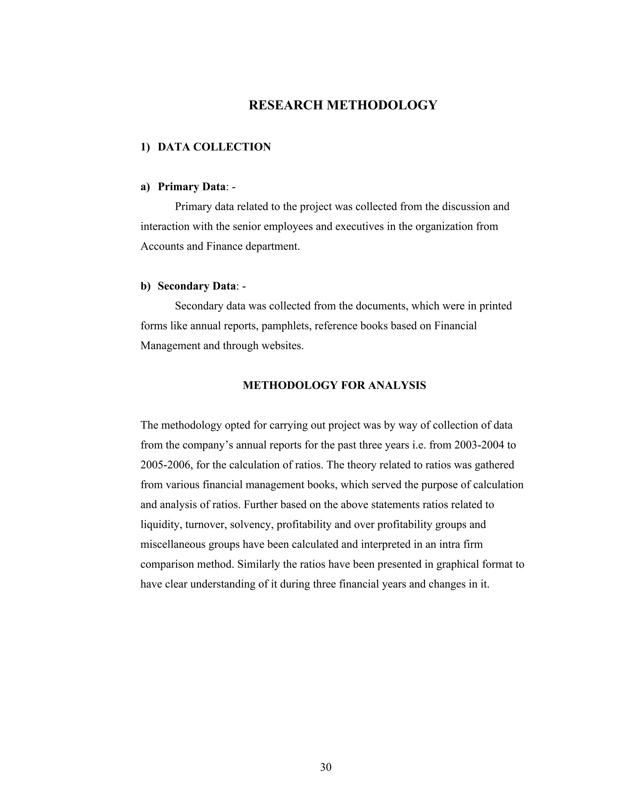 30
RESEARCH METHODOLOGY
1) DATA COLLECTION
a) Primary Data: -
Primary data related to the project was collected from the discussion and
interaction with the senior employees and executives in the organization from
Accounts and Finance department.
b) Secondary Data: -
Secondary data was collected from the documents, which were in printed
forms like annual reports, pamphlets, reference books based on Financial
Management and through websites.
METHODOLOGY FOR ANALYSIS
The methodology opted for carrying out project was by way of collection of data
from the company s annual reports for the past three years i.e. from 2003-2004 to
2005-2006, for the calculation of ratios. The theory related to ratios was gathered
from various financial management books, which served the purpose of calculation
and analysis of ratios. Further based on the above statements ratios related to
liquidity, turnover, solvency, profitability and over profitability groups and
miscellaneous groups have been calculated and interpreted in an intra firm
comparison method. Similarly the ratios have been presented in graphical format to
have clear understanding of it during three financial years and changes in it.
 