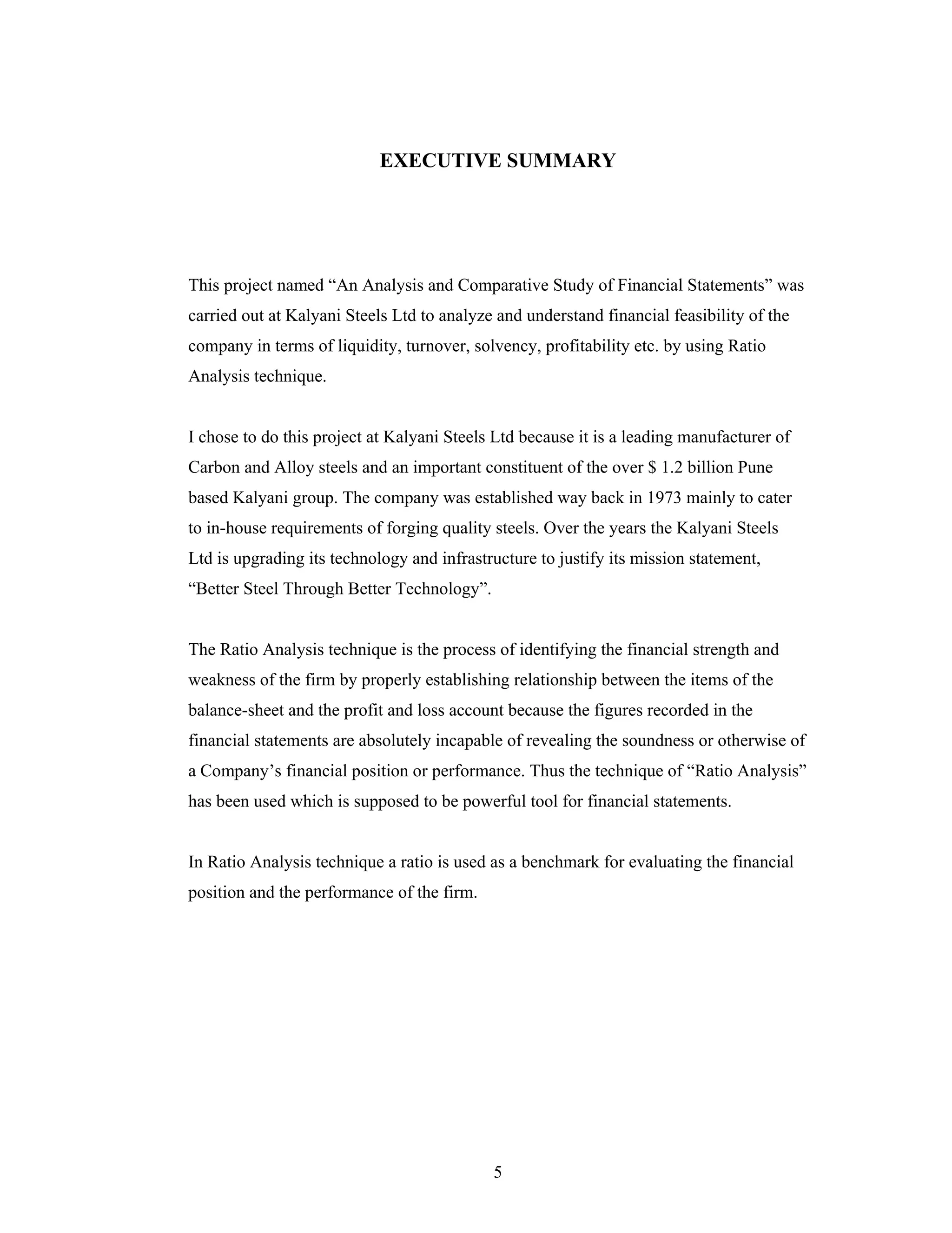 5
EXECUTIVE SUMMARY
This project named An Analysis and Comparative Study of Financial Statements was
carried out at Kalyani Steels Ltd to analyze and understand financial feasibility of the
company in terms of liquidity, turnover, solvency, profitability etc. by using Ratio
Analysis technique.
I chose to do this project at Kalyani Steels Ltd because it is a leading manufacturer of
Carbon and Alloy steels and an important constituent of the over $ 1.2 billion Pune
based Kalyani group. The company was established way back in 1973 mainly to cater
to in-house requirements of forging quality steels. Over the years the Kalyani Steels
Ltd is upgrading its technology and infrastructure to justify its mission statement,
Better Steel Through Better Technology .
The Ratio Analysis technique is the process of identifying the financial strength and
weakness of the firm by properly establishing relationship between the items of the
balance-sheet and the profit and loss account because the figures recorded in the
financial statements are absolutely incapable of revealing the soundness or otherwise of
a Company s financial position or performance. Thus the technique of Ratio Analysis
has been used which is supposed to be powerful tool for financial statements.
In Ratio Analysis technique a ratio is used as a benchmark for evaluating the financial
position and the performance of the firm.
 