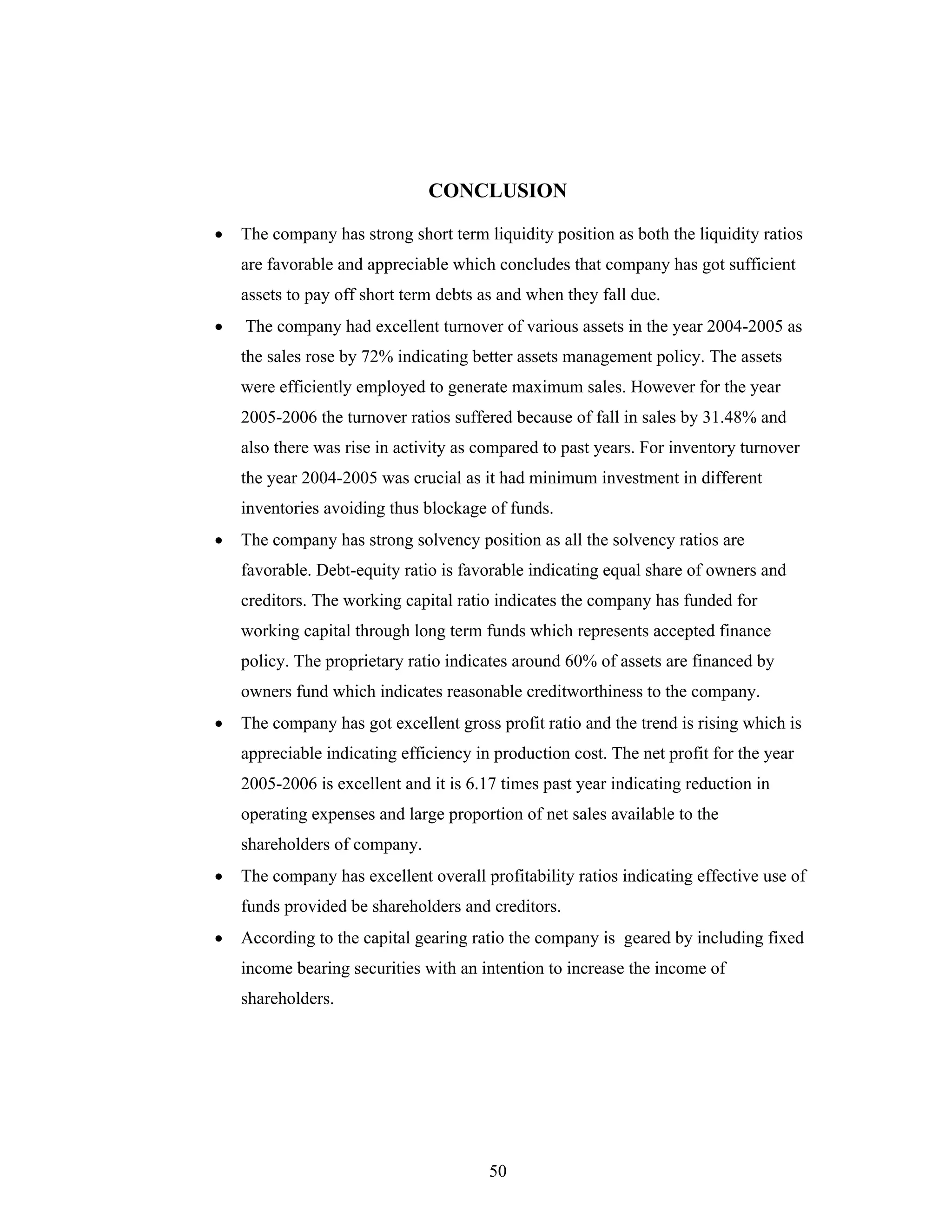 50
CONCLUSION
The company has strong short term liquidity position as both the liquidity ratios
are favorable and appreciable which concludes that company has got sufficient
assets to pay off short term debts as and when they fall due.
The company had excellent turnover of various assets in the year 2004-2005 as
the sales rose by 72% indicating better assets management policy. The assets
were efficiently employed to generate maximum sales. However for the year
2005-2006 the turnover ratios suffered because of fall in sales by 31.48% and
also there was rise in activity as compared to past years. For inventory turnover
the year 2004-2005 was crucial as it had minimum investment in different
inventories avoiding thus blockage of funds.
The company has strong solvency position as all the solvency ratios are
favorable. Debt-equity ratio is favorable indicating equal share of owners and
creditors. The working capital ratio indicates the company has funded for
working capital through long term funds which represents accepted finance
policy. The proprietary ratio indicates around 60% of assets are financed by
owners fund which indicates reasonable creditworthiness to the company.
The company has got excellent gross profit ratio and the trend is rising which is
appreciable indicating efficiency in production cost. The net profit for the year
2005-2006 is excellent and it is 6.17 times past year indicating reduction in
operating expenses and large proportion of net sales available to the
shareholders of company.
The company has excellent overall profitability ratios indicating effective use of
funds provided be shareholders and creditors.
According to the capital gearing ratio the company is geared by including fixed
income bearing securities with an intention to increase the income of
shareholders.
 