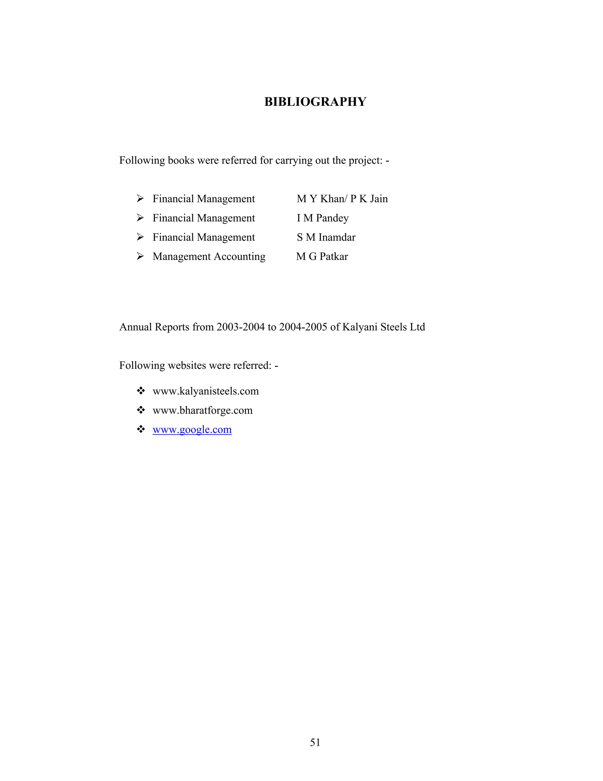 51
BIBLIOGRAPHY
Following books were referred for carrying out the project: -
Financial Management M Y Khan/ P K Jain
Financial Management I M Pandey
Financial Management S M Inamdar
Management Accounting M G Patkar
Annual Reports from 2003-2004 to 2004-2005 of Kalyani Steels Ltd
Following websites were referred: -
www.kalyanisteels.com
www.bharatforge.com
www.google.com
 
