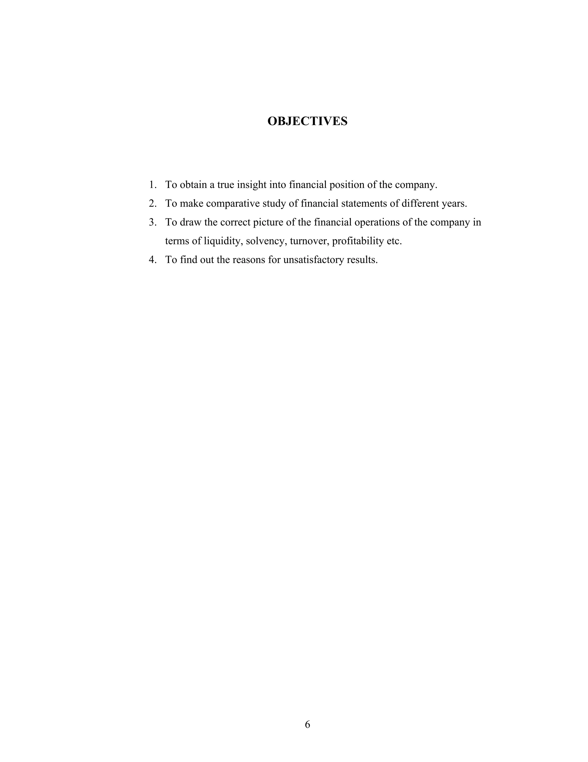 6
OBJECTIVES
1. To obtain a true insight into financial position of the company.
2. To make comparative study of financial statements of different years.
3. To draw the correct picture of the financial operations of the company in
terms of liquidity, solvency, turnover, profitability etc.
4. To find out the reasons for unsatisfactory results.
 