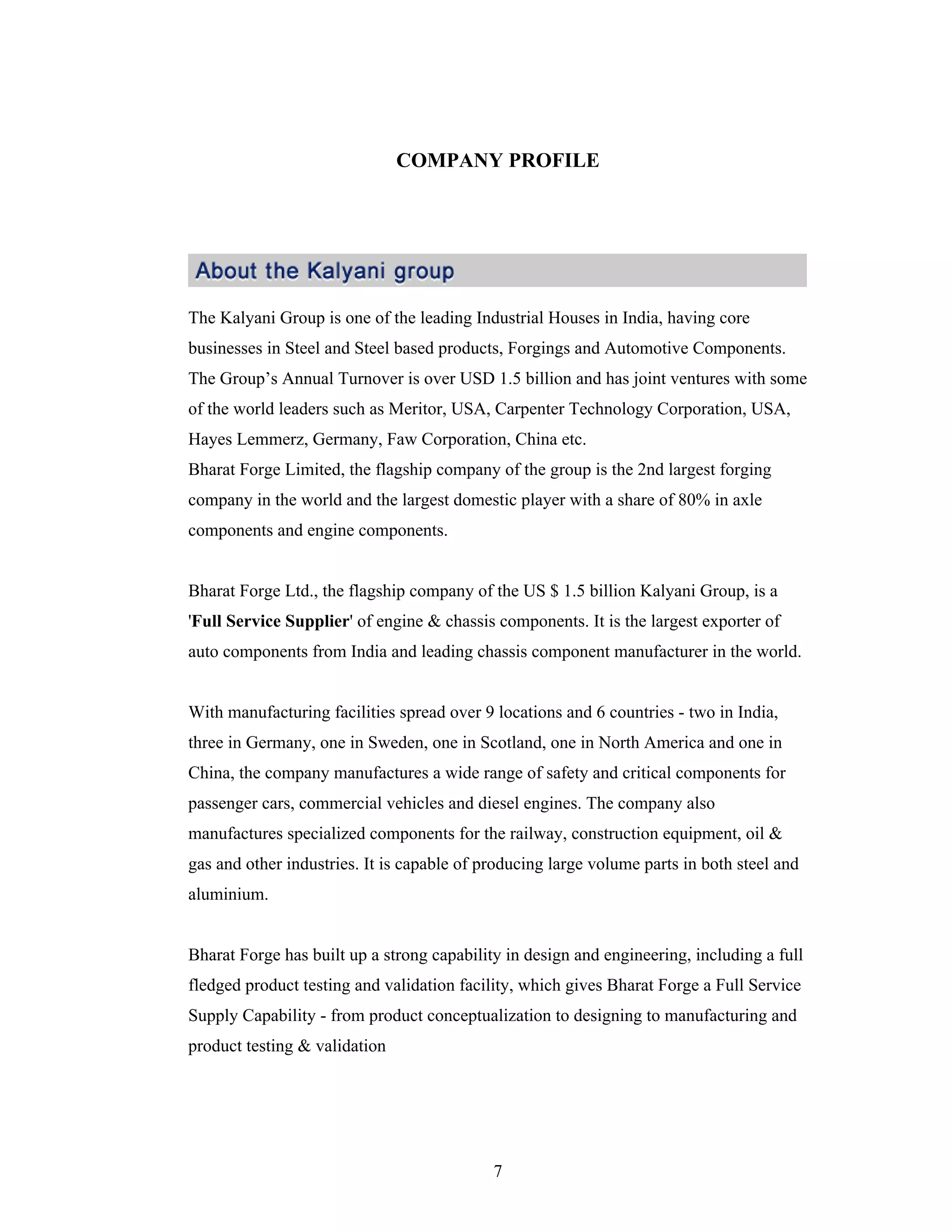7
COMPANY PROFILE
The Kalyani Group is one of the leading Industrial Houses in India, having core
businesses in Steel and Steel based products, Forgings and Automotive Components.
The Group s Annual Turnover is over USD 1.5 billion and has joint ventures with some
of the world leaders such as Meritor, USA, Carpenter Technology Corporation, USA,
Hayes Lemmerz, Germany, Faw Corporation, China etc.
Bharat Forge Limited, the flagship company of the group is the 2nd largest forging
company in the world and the largest domestic player with a share of 80% in axle
components and engine components.
Bharat Forge Ltd., the flagship company of the US $ 1.5 billion Kalyani Group, is a
'Full Service Supplier' of engine & chassis components. It is the largest exporter of
auto components from India and leading chassis component manufacturer in the world.
With manufacturing facilities spread over 9 locations and 6 countries - two in India,
three in Germany, one in Sweden, one in Scotland, one in North America and one in
China, the company manufactures a wide range of safety and critical components for
passenger cars, commercial vehicles and diesel engines. The company also
manufactures specialized components for the railway, construction equipment, oil &
gas and other industries. It is capable of producing large volume parts in both steel and
aluminium.
Bharat Forge has built up a strong capability in design and engineering, including a full
fledged product testing and validation facility, which gives Bharat Forge a Full Service
Supply Capability - from product conceptualization to designing to manufacturing and
product testing & validation
 