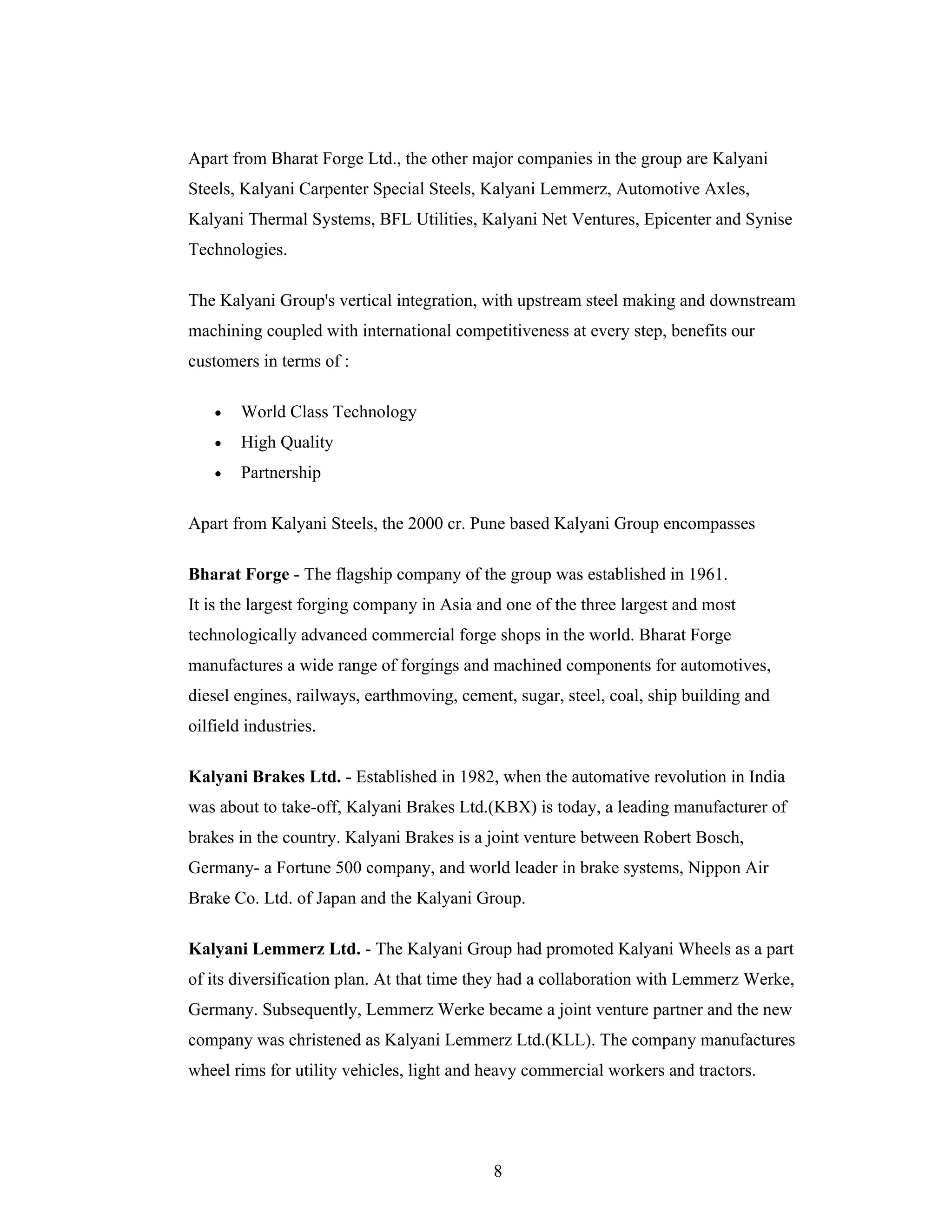 8
Apart from Bharat Forge Ltd., the other major companies in the group are Kalyani
Steels, Kalyani Carpenter Special Steels, Kalyani Lemmerz, Automotive Axles,
Kalyani Thermal Systems, BFL Utilities, Kalyani Net Ventures, Epicenter and Synise
Technologies.
The Kalyani Group's vertical integration, with upstream steel making and downstream
machining coupled with international competitiveness at every step, benefits our
customers in terms of :
World Class Technology
High Quality
Partnership
Apart from Kalyani Steels, the 2000 cr. Pune based Kalyani Group encompasses
Bharat Forge - The flagship company of the group was established in 1961.
It is the largest forging company in Asia and one of the three largest and most
technologically advanced commercial forge shops in the world. Bharat Forge
manufactures a wide range of forgings and machined components for automotives,
diesel engines, railways, earthmoving, cement, sugar, steel, coal, ship building and
oilfield industries.
Kalyani Brakes Ltd. - Established in 1982, when the automative revolution in India
was about to take-off, Kalyani Brakes Ltd.(KBX) is today, a leading manufacturer of
brakes in the country. Kalyani Brakes is a joint venture between Robert Bosch,
Germany- a Fortune 500 company, and world leader in brake systems, Nippon Air
Brake Co. Ltd. of Japan and the Kalyani Group.
Kalyani Lemmerz Ltd. - The Kalyani Group had promoted Kalyani Wheels as a part
of its diversification plan. At that time they had a collaboration with Lemmerz Werke,
Germany. Subsequently, Lemmerz Werke became a joint venture partner and the new
company was christened as Kalyani Lemmerz Ltd.(KLL). The company manufactures
wheel rims for utility vehicles, light and heavy commercial workers and tractors.
 