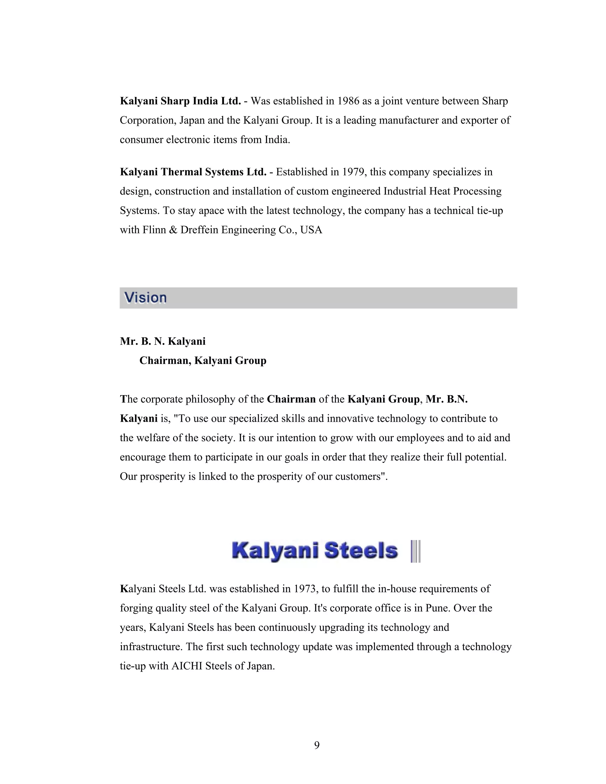 9
Kalyani Sharp India Ltd. - Was established in 1986 as a joint venture between Sharp
Corporation, Japan and the Kalyani Group. It is a leading manufacturer and exporter of
consumer electronic items from India.
Kalyani Thermal Systems Ltd. - Established in 1979, this company specializes in
design, construction and installation of custom engineered Industrial Heat Processing
Systems. To stay apace with the latest technology, the company has a technical tie-up
with Flinn & Dreffein Engineering Co., USA
Mr. B. N. Kalyani
Chairman, Kalyani Group
The corporate philosophy of the Chairman of the Kalyani Group, Mr. B.N.
Kalyani is, "To use our specialized skills and innovative technology to contribute to
the welfare of the society. It is our intention to grow with our employees and to aid and
encourage them to participate in our goals in order that they realize their full potential.
Our prosperity is linked to the prosperity of our customers".
Kalyani Steels Ltd. was established in 1973, to fulfill the in-house requirements of
forging quality steel of the Kalyani Group. It's corporate office is in Pune. Over the
years, Kalyani Steels has been continuously upgrading its technology and
infrastructure. The first such technology update was implemented through a technology
tie-up with AICHI Steels of Japan.
 