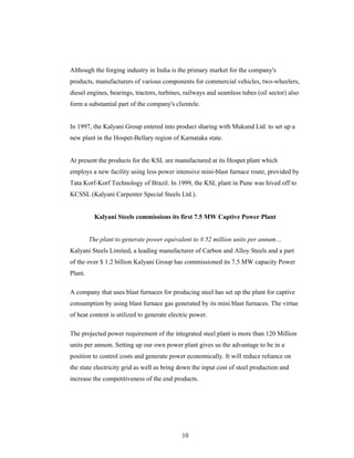 10
Although the forging industry in India is the primary market for the company's
products, manufacturers of various components for commercial vehicles, two-wheelers,
diesel engines, bearings, tractors, turbines, railways and seamless tubes (oil sector) also
form a substantial part of the company's clientele.
In 1997, the Kalyani Group entered into product sharing with Mukund Ltd. to set up a
new plant in the Hospet-Bellary region of Karnataka state.
At present the products for the KSL are manufactured at its Hospet plant which
employs a new facility using less power intensive mini-blast furnace route, provided by
Tata Korf-Korf Technology of Brazil. In 1999, the KSL plant in Pune was hived off to
KCSSL (Kalyani Carpenter Special Steels Ltd.).
Kalyani Steels commissions its first 7.5 MW Captive Power Plant
The plant to generate power equivalent to # 52 million units per annum
Kalyani Steels Limited, a leading manufacturer of Carbon and Alloy Steels and a part
of the over $ 1.2 billion Kalyani Group has commissioned its 7.5 MW capacity Power
Plant.
A company that uses blast furnaces for producing steel has set up the plant for captive
consumption by using blast furnace gas generated by its mini blast furnaces. The virtue
of heat content is utilized to generate electric power.
The projected power requirement of the integrated steel plant is more than 120 Million
units per annum. Setting up our own power plant gives us the advantage to be in a
position to control costs and generate power economically. It will reduce reliance on
the state electricity grid as well as bring down the input cost of steel production and
increase the competitiveness of the end products.
 