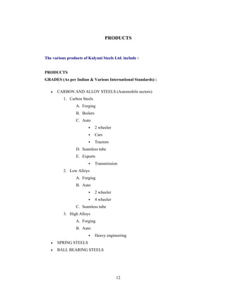 12
PRODUCTS
The various products of Kalyani Steels Ltd. include :
PRODUCTS
GRADES (As per Indian & Various International Standards) :
CARBON AND ALLOY STEELS (Automobile sectors)
1. Carbon Steels
A. Forging
B. Boilers
C. Auto
2 wheeler
Cars
Tractors
D. Seamless tube
E. Exports
Transmission
2. Low Alloys
A. Forging
B. Auto
2 wheeler
4 wheeler
C. Seamless tube
3. High Alloys
A. Forging
B. Auto
Heavy engineering
SPRING STEELS
BALL BEARING STEELS
 