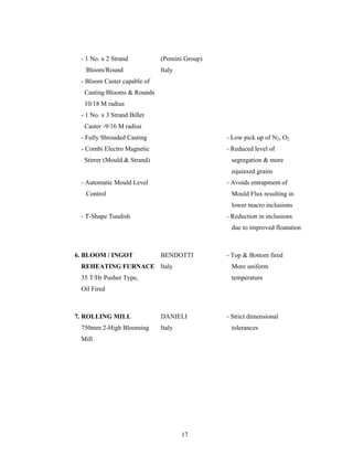 17
- 1 No. x 2 Strand (Pomini Group)
Bloom/Round Italy
- Bloom Caster capable of
Casting Blooms & Rounds
10/18 M radius
- 1 No. x 3 Strand Billet
Caster -9/16 M radius
- Fully Shrouded Casting - Low pick up of N2, O2
- Combi Electro Magnetic - Reduced level of
Stirrer (Mould & Strand) segregation & more
equiaxed grains
- Automatic Mould Level - Avoids entrapment of
Control Mould Flux resulting in
lower macro inclusions
- T-Shape Tundish - Reduction in inclusions
due to improved floatation
6. BLOOM / INGOT BENDOTTI - Top & Bottom fired
REHEATING FURNACE Italy More uniform
35 T/Hr Pusher Type, temperature
Oil Fired
7. ROLLING MILL DANIELI - Strict dimensional
750mm 2-High Blooming Italy tolerances
Mill
 