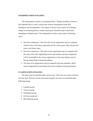 19
INTERPRETATION OF RATIOS: -
The interpretation of ratios is an important factor. Though calculation of ratios is
also important but it is only a clerical task whereas interpretation needs skill,
intelligence and foresightedness. The impacts of factors such as price level changes,
change in accounting policies, window dressing etc should be kept in mind when
attempting to interpret ratios. The interpretation of ratios can be made in following
ways: -
1. Intra firm comparison: - Here the ratios of one organization may be compared
with the ratios of the same organization for the various years either the previous
years or the future years.
2. Inter firm comparison: - The ratios of one organization may be compared with
the ratios of the other organization in the same industry and such comparison
will be meaningful as the various organization, in the same industry may be
facing similar kinds of financial problems.
3. The ratios of an organization may be compared with some standards, which
may be supposed to be the thumb-rule for the evaluation of the performance.
CLASIFICATION OF RATIOS: -
The ratios may be classified under various ways, which may use various criterions
to do the same. However for the convenience purpose, the ratios are classified under
following groups.
1. Liquidity group
2. Turnover group
3. Profitability group
4. Solvency group and
5. Miscellaneous group
 