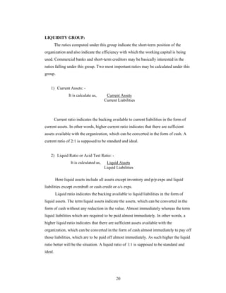 20
LIQUIDITY GROUP:
The ratios computed under this group indicate the short-term position of the
organization and also indicate the efficiency with which the working capital is being
used. Commercial banks and short-term creditors may be basically interested in the
ratios falling under this group. Two most important ratios may be calculated under this
group.
1) Current Assets: -
It is calculate as, Current Assets
Current Liabilities
Current ratio indicates the backing available to current liabilities in the form of
current assets. In other words, higher current ratio indicates that there are sufficient
assets available with the organization, which can be converted in the form of cash. A
current ratio of 2:1 is supposed to be standard and ideal.
2) Liquid Ratio or Acid Test Ratio: -
It is calculated as, Liquid Assets
Liquid Liabilities
Here liquid assets include all assets except inventory and p/p exps and liquid
liabilities except overdraft or cash credit or o/s exps.
Liquid ratio indicates the backing available to liquid liabilities in the form of
liquid assets. The term liquid assets indicate the assets, which can be converted in the
form of cash without any reduction in the value. Almost immediately whereas the term
liquid liabilities which are required to be paid almost immediately. In other words, a
higher liquid ratio indicates that there are sufficient assets available with the
organization, which can be converted in the form of cash almost immediately to pay off
those liabilities, which are to be paid off almost immediately. As such higher the liquid
ratio better will be the situation. A liquid ratio of 1:1 is supposed to be standard and
ideal.
 