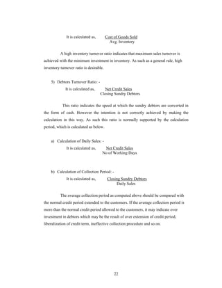 22
It is calculated as, Cost of Goods Sold
Avg. Inventory
A high inventory turnover ratio indicates that maximum sales turnover is
achieved with the minimum investment in inventory. As such as a general rule, high
inventory turnover ratio is desirable.
5) Debtors Turnover Ratio: -
It is calculated as, Net Credit Sales
Closing Sundry Debtors
This ratio indicates the speed at which the sundry debtors are converted in
the form of cash. However the intention is not correctly achieved by making the
calculation in this way. As such this ratio is normally supported by the calculation
period, which is calculated as below.
a) Calculation of Daily Sales: -
It is calculated as, Net Credit Sales
No of Working Days
b) Calculation of Collection Period: -
It is calculated as, Closing Sundry Debtors
Daily Sales
The average collection period as computed above should be compared with
the normal credit period extended to the customers. If the average collection period is
more than the normal credit period allowed to the customers, it may indicate over
investment in debtors which may be the result of over extension of credit period,
liberalization of credit term, ineffective collection procedure and so on.
 
