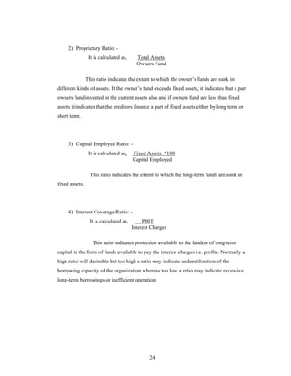 24
2) Proprietary Ratio: -
It is calculated as, Total Assets
Owners Fund
This ratio indicates the extent to which the owner s funds are sunk in
different kinds of assets. If the owner s fund exceeds fixed assets, it indicates that a part
owners fund invested in the current assets also and if owners fund are less than fixed
assets it indicates that the creditors finance a part of fixed assets either by long term or
short term.
3) Capital Employed Ratio: -
It is calculated as, Fixed Assets *100
Capital Employed
This ratio indicates the extent to which the long-term funds are sunk in
fixed assets.
4) Interest Coverage Ratio: -
It is calculated as, PBIT
Interest Charges
This ratio indicates protection available to the lenders of long-term
capital in the form of funds available to pay the interest charges i.e. profits. Normally a
high ratio will desirable but too high a ratio may indicate underutilization of the
borrowing capacity of the organization whereas too low a ratio may indicate excessive
long-term borrowings or inefficient operation.
 