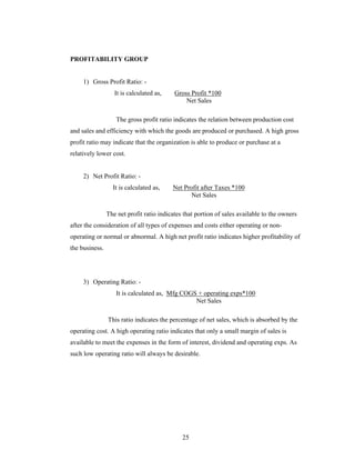 25
PROFITABILITY GROUP
1) Gross Profit Ratio: -
It is calculated as, Gross Profit *100
Net Sales
The gross profit ratio indicates the relation between production cost
and sales and efficiency with which the goods are produced or purchased. A high gross
profit ratio may indicate that the organization is able to produce or purchase at a
relatively lower cost.
2) Net Profit Ratio: -
It is calculated as, Net Profit after Taxes *100
Net Sales
The net profit ratio indicates that portion of sales available to the owners
after the consideration of all types of expenses and costs either operating or non-
operating or normal or abnormal. A high net profit ratio indicates higher profitability of
the business.
3) Operating Ratio: -
It is calculated as, Mfg COGS + operating exps*100
Net Sales
This ratio indicates the percentage of net sales, which is absorbed by the
operating cost. A high operating ratio indicates that only a small margin of sales is
available to meet the expenses in the form of interest, dividend and operating exps. As
such low operating ratio will always be desirable.
 