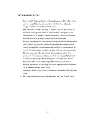 28
ADVANTAGES OF RATIOS
1. Ratios simplify the comprehension of financial statements. They tell the whole
story as a heap of financial data is condensed in them. They indicate the
changes in the financial condition of the business.
2. They act as an index of the efficiency of enterprise. As such they serve as an
instrument of management control. It is an instrument for diagnosis of the
financial health of an enterprise. The efficiency of the various individual units
similarly situated can be judged through inter-firm comparisons.
3. The ratio analysis can be if invaluable aid to management in the discharge of its
basic functions of forecasting, planning, co-ordination, communication and
control. A study of the trend of strategic ratio may help the management in this
respect. Past ratios indicate trends in cost, sales, profit and other relevant facts.
4. The ratio analysis provides data for inter-firm comparison or intra-firm
comparison. Comparison cannot be made with absolute figures. Net profit of
one firm cannot be compared with the net profit of the other firm. But the
percentages of net profits can be compared to evaluate the performance.
Similarly performance and efficiency of different departments in the same firm
can be compared with the help of ratios.
5. Investment decisions can at times be based on the conditions revealed by certain
ratios.
6. They make it possible to estimate the other figure when one figure is known.
 